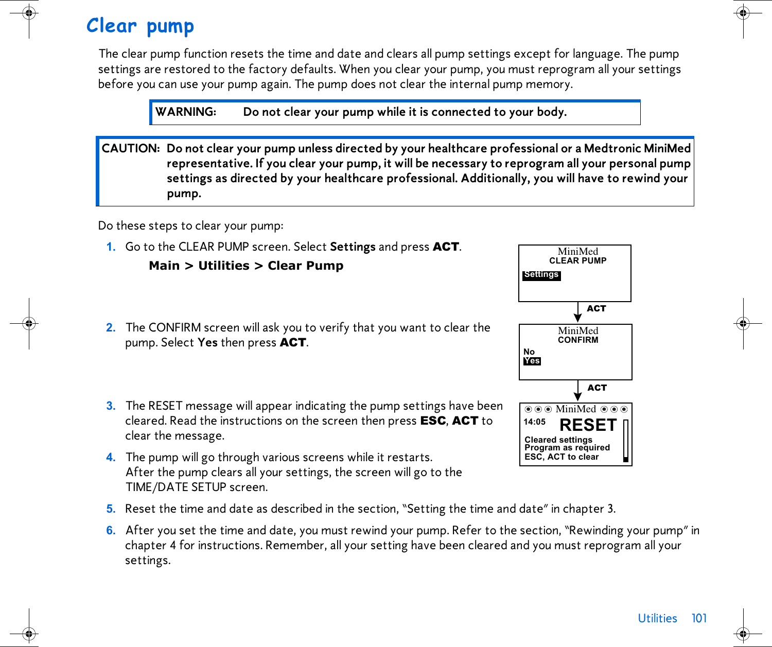 Utilities 101 Clear pumpThe clear pump function resets the time and date and clears all pump settings except for language. The pump settings are restored to the factory defaults. When you clear your pump, you must reprogram all your settings before you can use your pump again. The pump does not clear the internal pump memory.   Do these steps to clear your pump: 1. Go to the CLEAR PUMP screen. Select Settings and press ACT.Main &gt; Utilities &gt; Clear Pump2. The CONFIRM screen will ask you to verify that you want to clear the pump. Select Yes then press ACT.3. The RESET message will appear indicating the pump settings have been cleared. Read the instructions on the screen then press ESC, ACT to clear the message.4. The pump will go through various screens while it restarts. After the pump clears all your settings, the screen will go to the TIME/DATE SETUP screen.5. Reset the time and date as described in the section, “Setting the time and date” in chapter 3.6. After you set the time and date, you must rewind your pump. Refer to the section, “Rewinding your pump” in chapter 4 for instructions. Remember, all your setting have been cleared and you must reprogram all your settings.WARNING: Do not clear your pump while it is connected to your body.CAUTION: Do not clear your pump unless directed by your healthcare professional or a Medtronic MiniMed representative. If you clear your pump, it will be necessary to reprogram all your personal pump settings as directed by your healthcare professional. Additionally, you will have to rewind your pump.MiniMedCLEAR PUMPSettingsACTMiniMedCONFIRMYesNoACT14:05 RESETCleared settingsProgram as requiredESC, ACT to clearMiniMed