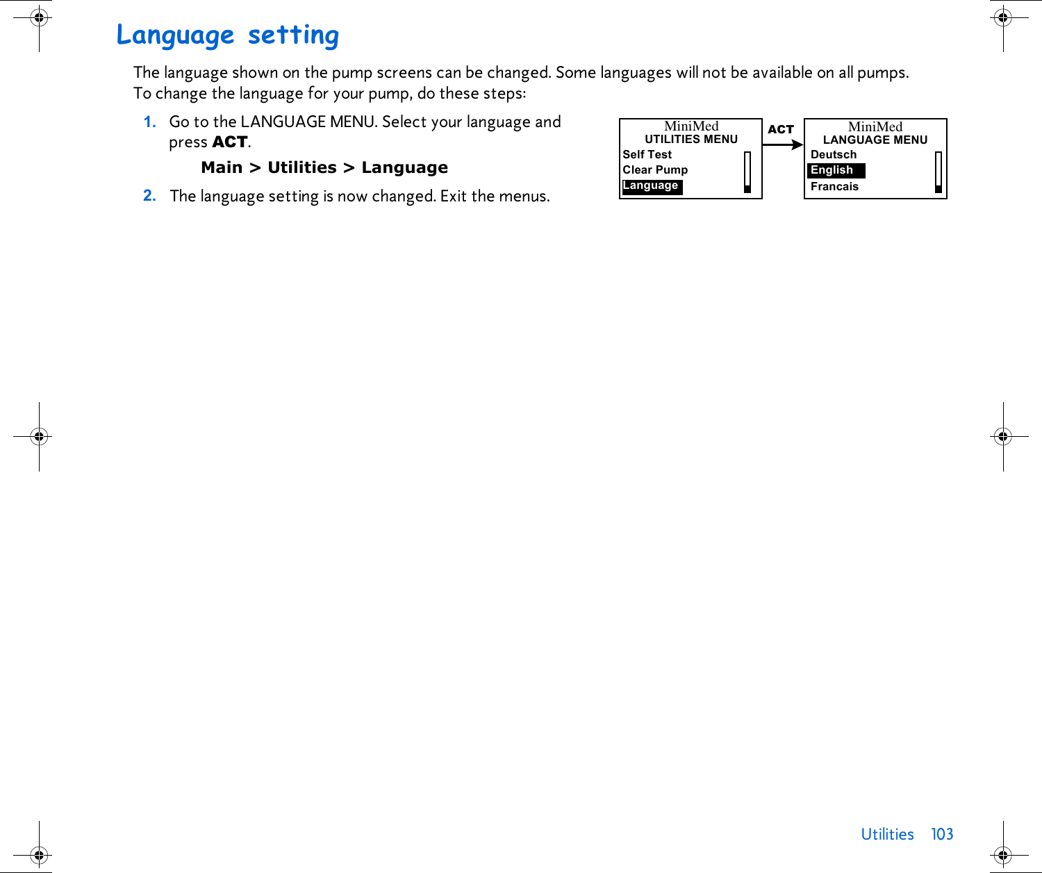 Utilities 103 Language settingThe language shown on the pump screens can be changed. Some languages will not be available on all pumps. To change the language for your pump, do these steps:1. Go to the LANGUAGE MENU. Select your language and press ACT.Main &gt; Utilities &gt; Language 2. The language setting is now changed. Exit the menus. MiniMedUTILITIES MENUSelf TestClear PumpLanguageACT MiniMedLANGUAGE MENUEnglishFrancaisDeutsch