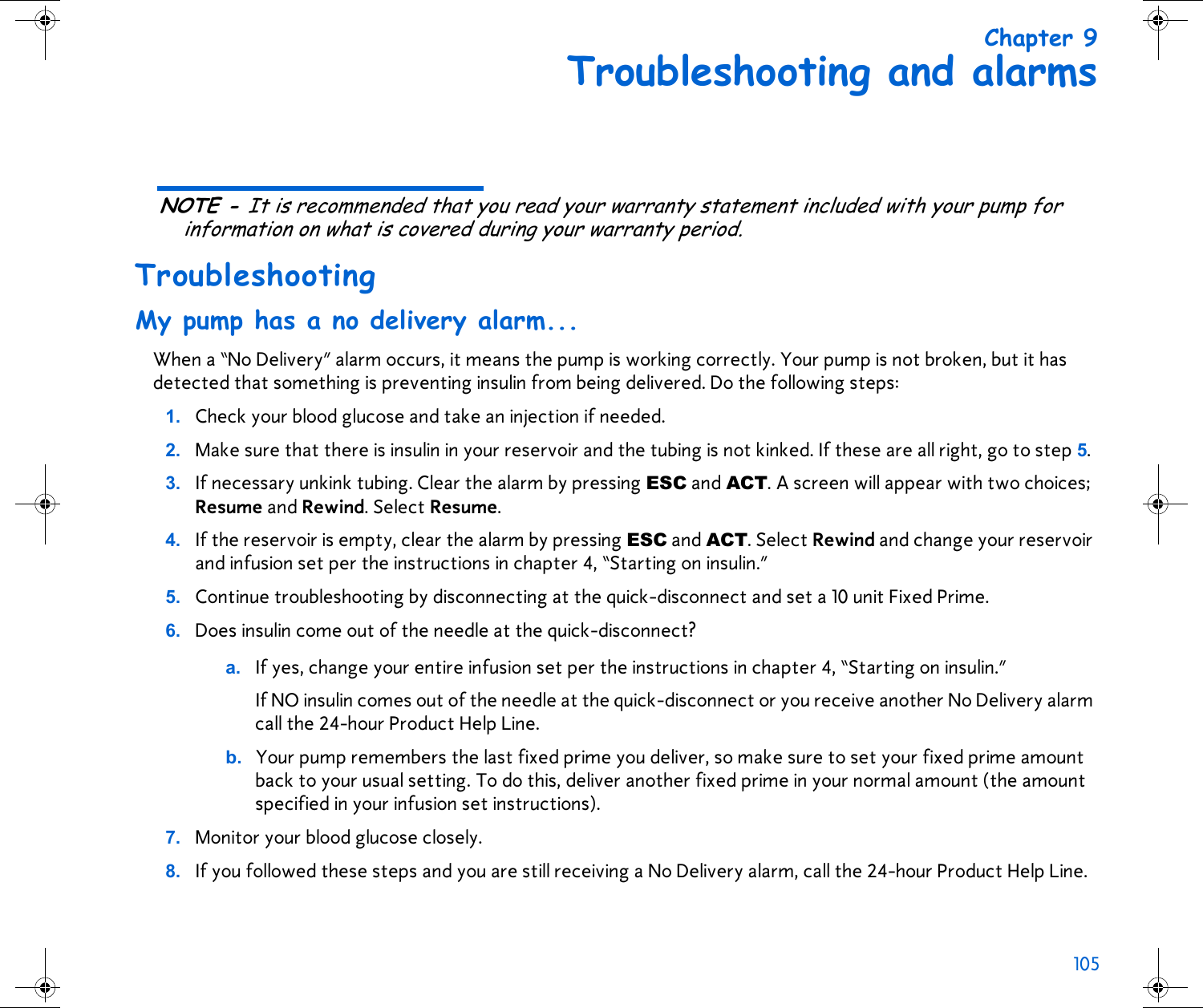 105 Chapter 9Troubleshooting and alarmsNOTE - It is recommended that you read your warranty statement included with your pump for information on what is covered during your warranty period.TroubleshootingMy pump has a no delivery alarm...When a “No Delivery” alarm occurs, it means the pump is working correctly. Your pump is not broken, but it has detected that something is preventing insulin from being delivered. Do the following steps:1. Check your blood glucose and take an injection if needed.2. Make sure that there is insulin in your reservoir and the tubing is not kinked. If these are all right, go to step 5.3. If necessary unkink tubing. Clear the alarm by pressing ESC and ACT. A screen will appear with two choices; Resume and Rewind. Select Resume.4. If the reservoir is empty, clear the alarm by pressing ESC and ACT. Select Rewind and change your reservoir and infusion set per the instructions in chapter 4, “Starting on insulin.” 5. Continue troubleshooting by disconnecting at the quick-disconnect and set a 10 unit Fixed Prime. 6. Does insulin come out of the needle at the quick-disconnect? a. If yes, change your entire infusion set per the instructions in chapter 4, “Starting on insulin.” If NO insulin comes out of the needle at the quick-disconnect or you receive another No Delivery alarm call the 24-hour Product Help Line.b. Your pump remembers the last fixed prime you deliver, so make sure to set your fixed prime amount back to your usual setting. To do this, deliver another fixed prime in your normal amount (the amount specified in your infusion set instructions).7. Monitor your blood glucose closely.8. If you followed these steps and you are still receiving a No Delivery alarm, call the 24-hour Product Help Line.
