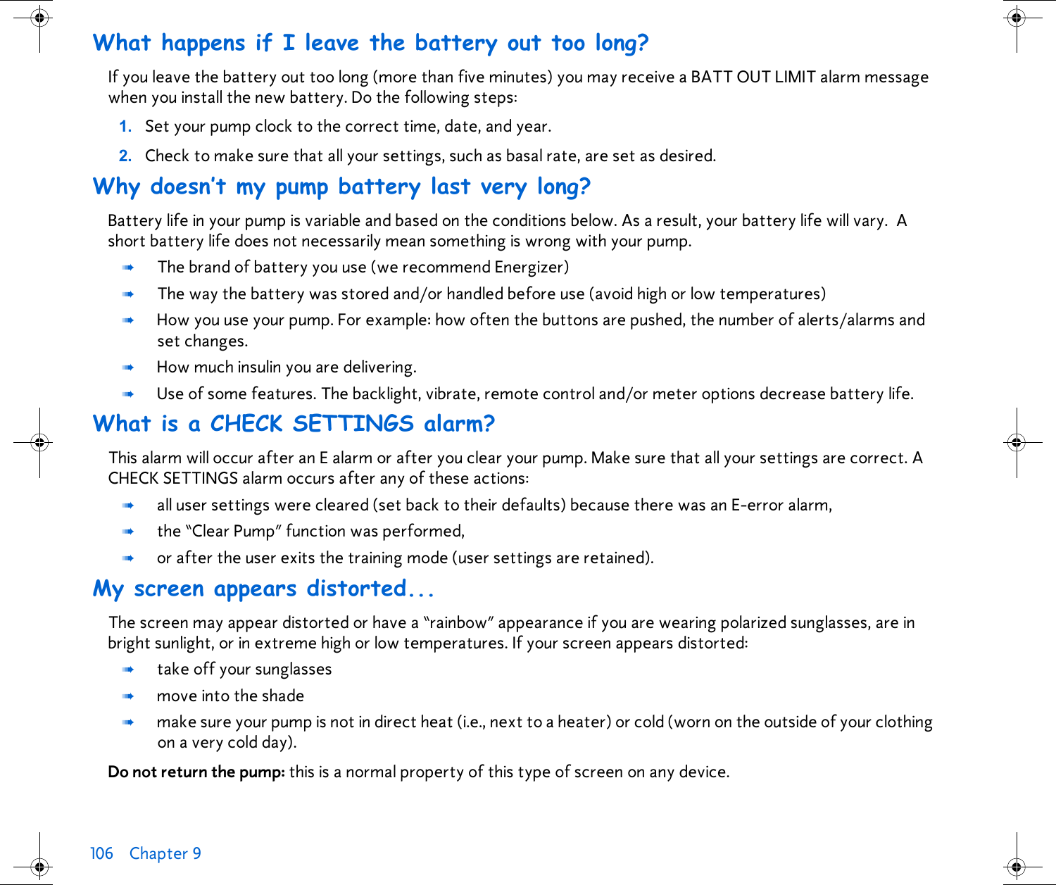 106 Chapter 9 What happens if I leave the battery out too long?If you leave the battery out too long (more than five minutes) you may receive a BATT OUT LIMIT alarm message when you install the new battery. Do the following steps:1. Set your pump clock to the correct time, date, and year.2. Check to make sure that all your settings, such as basal rate, are set as desired. Why doesn’t my pump battery last very long?Battery life in your pump is variable and based on the conditions below. As a result, your battery life will vary.  A short battery life does not necessarily mean something is wrong with your pump.➠The brand of battery you use (we recommend Energizer) ➠The way the battery was stored and/or handled before use (avoid high or low temperatures)➠How you use your pump. For example: how often the buttons are pushed, the number of alerts/alarms and set changes.➠How much insulin you are delivering.➠Use of some features. The backlight, vibrate, remote control and/or meter options decrease battery life.What is a CHECK SETTINGS alarm?This alarm will occur after an E alarm or after you clear your pump. Make sure that all your settings are correct. A CHECK SETTINGS alarm occurs after any of these actions:➠all user settings were cleared (set back to their defaults) because there was an E-error alarm,➠the “Clear Pump” function was performed, ➠or after the user exits the training mode (user settings are retained).My screen appears distorted...The screen may appear distorted or have a “rainbow” appearance if you are wearing polarized sunglasses, are in bright sunlight, or in extreme high or low temperatures. If your screen appears distorted:➠take off your sunglasses ➠move into the shade➠make sure your pump is not in direct heat (i.e., next to a heater) or cold (worn on the outside of your clothing on a very cold day).Do not return the pump: this is a normal property of this type of screen on any device.