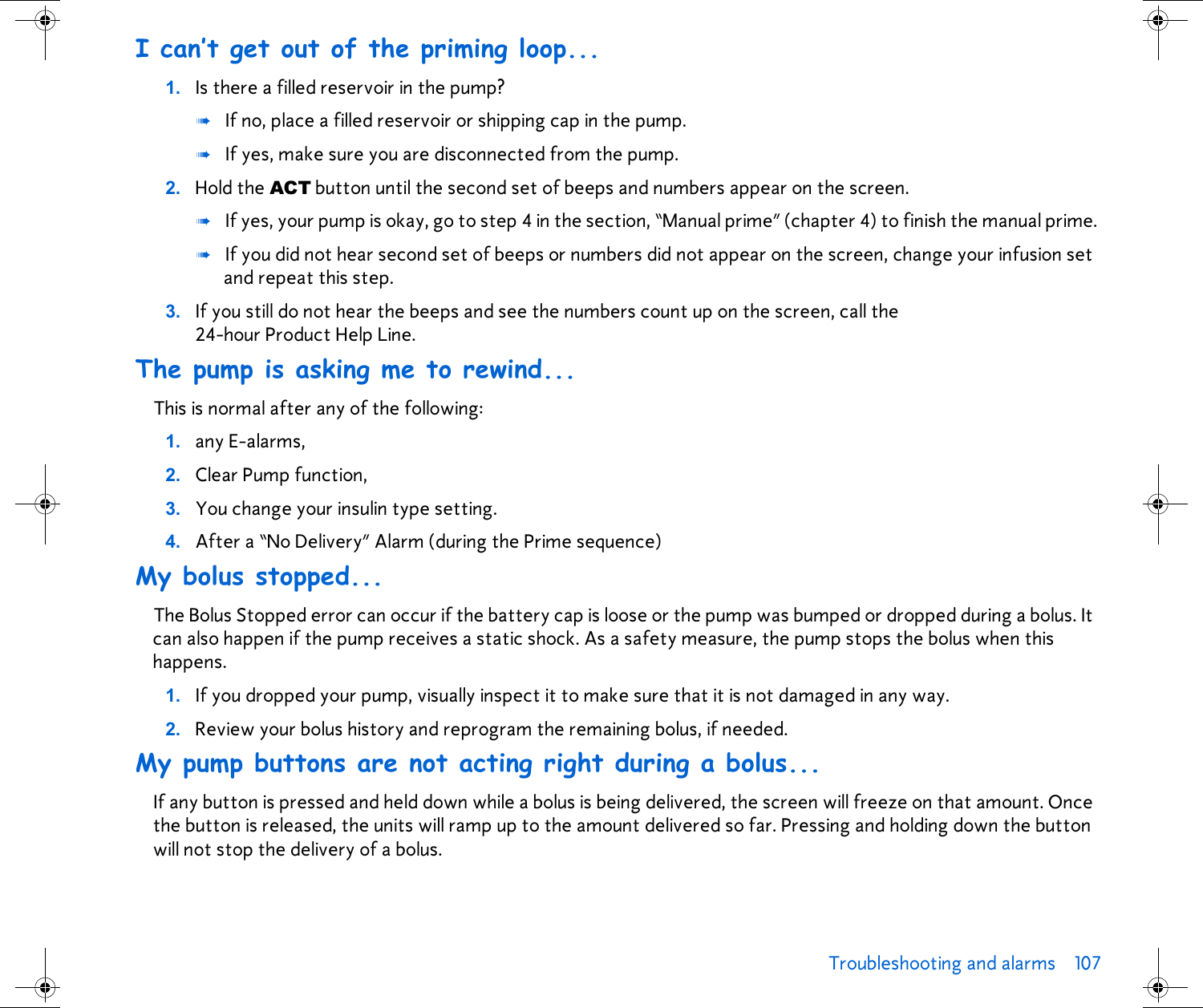 Troubleshooting and alarms 107 I can’t get out of the priming loop...1. Is there a filled reservoir in the pump? ➠If no, place a filled reservoir or shipping cap in the pump.➠If yes, make sure you are disconnected from the pump. 2. Hold the ACT button until the second set of beeps and numbers appear on the screen. ➠If yes, your pump is okay, go to step 4 in the section, “Manual prime” (chapter 4) to finish the manual prime.➠If you did not hear second set of beeps or numbers did not appear on the screen, change your infusion set and repeat this step.3. If you still do not hear the beeps and see the numbers count up on the screen, call the 24-hour Product Help Line. The pump is asking me to rewind...This is normal after any of the following:1. any E-alarms, 2. Clear Pump function, 3. You change your insulin type setting.4. After a “No Delivery” Alarm (during the Prime sequence)My bolus stopped...The Bolus Stopped error can occur if the battery cap is loose or the pump was bumped or dropped during a bolus. It can also happen if the pump receives a static shock. As a safety measure, the pump stops the bolus when this happens. 1. If you dropped your pump, visually inspect it to make sure that it is not damaged in any way. 2. Review your bolus history and reprogram the remaining bolus, if needed.My pump buttons are not acting right during a bolus...If any button is pressed and held down while a bolus is being delivered, the screen will freeze on that amount. Once the button is released, the units will ramp up to the amount delivered so far. Pressing and holding down the button will not stop the delivery of a bolus.