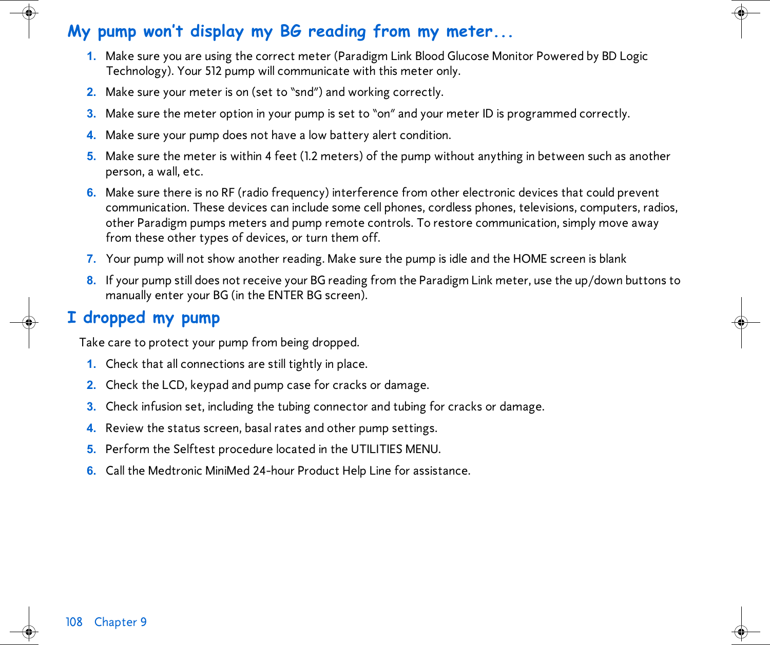 108 Chapter 9 My pump won’t display my BG reading from my meter...1. Make sure you are using the correct meter (Paradigm Link Blood Glucose Monitor Powered by BD Logic Technology). Your 512 pump will communicate with this meter only.2. Make sure your meter is on (set to “snd”) and working correctly.3. Make sure the meter option in your pump is set to “on” and your meter ID is programmed correctly.4. Make sure your pump does not have a low battery alert condition.5. Make sure the meter is within 4 feet (1.2 meters) of the pump without anything in between such as another person, a wall, etc.6. Make sure there is no RF (radio frequency) interference from other electronic devices that could prevent communication. These devices can include some cell phones, cordless phones, televisions, computers, radios, other Paradigm pumps meters and pump remote controls. To restore communication, simply move away from these other types of devices, or turn them off.7. Your pump will not show another reading. Make sure the pump is idle and the HOME screen is blank8. If your pump still does not receive your BG reading from the Paradigm Link meter, use the up/down buttons to manually enter your BG (in the ENTER BG screen).I dropped my pumpTake care to protect your pump from being dropped.1. Check that all connections are still tightly in place.2. Check the LCD, keypad and pump case for cracks or damage.3. Check infusion set, including the tubing connector and tubing for cracks or damage. 4. Review the status screen, basal rates and other pump settings. 5. Perform the Selftest procedure located in the UTILITIES MENU. 6. Call the Medtronic MiniMed 24-hour Product Help Line for assistance.