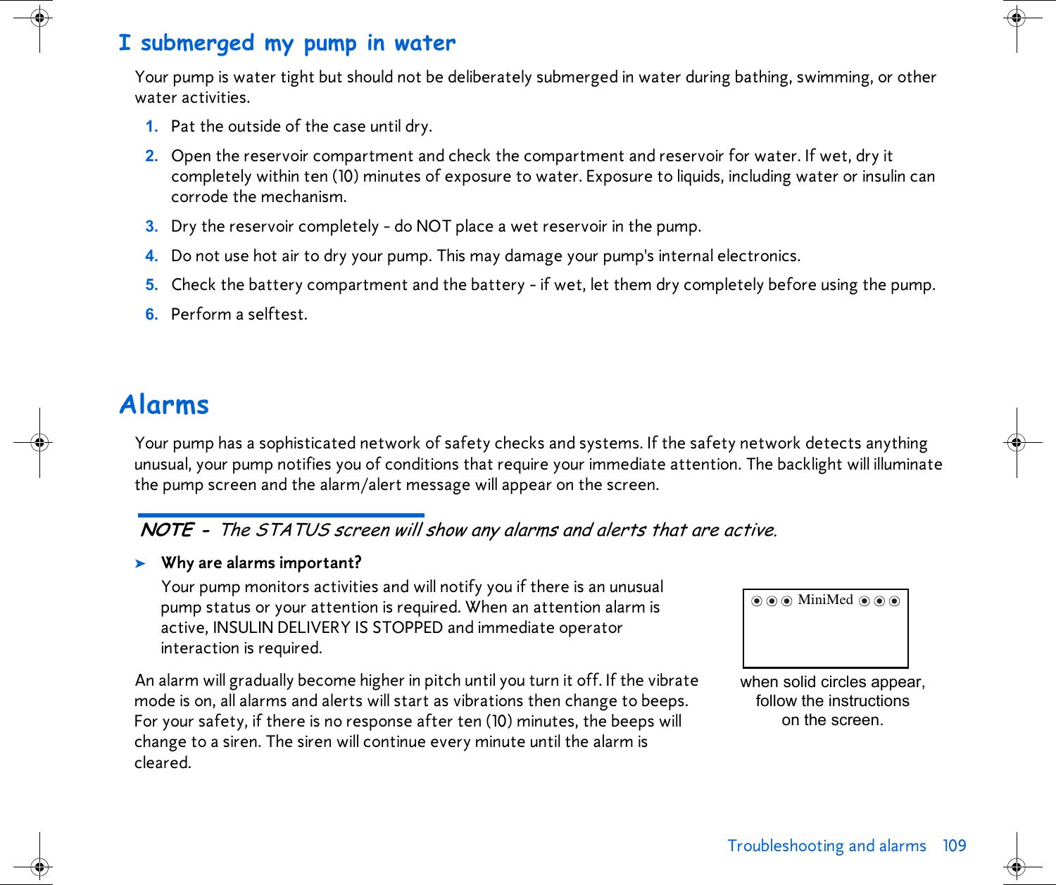 Troubleshooting and alarms 109 I submerged my pump in waterYour pump is water tight but should not be deliberately submerged in water during bathing, swimming, or other water activities.1. Pat the outside of the case until dry.2. Open the reservoir compartment and check the compartment and reservoir for water. If wet, dry it completely within ten (10) minutes of exposure to water. Exposure to liquids, including water or insulin can corrode the mechanism.3. Dry the reservoir completely - do NOT place a wet reservoir in the pump.4. Do not use hot air to dry your pump. This may damage your pump&apos;s internal electronics.5. Check the battery compartment and the battery - if wet, let them dry completely before using the pump.6. Perform a selftest.AlarmsYour pump has a sophisticated network of safety checks and systems. If the safety network detects anything unusual, your pump notifies you of conditions that require your immediate attention. The backlight will illuminate the pump screen and the alarm/alert message will appear on the screen. NOTE - The STATUS screen will show any alarms and alerts that are active.➤Why are alarms important?Your pump monitors activities and will notify you if there is an unusual pump status or your attention is required. When an attention alarm is active, INSULIN DELIVERY IS STOPPED and immediate operator interaction is required.An alarm will gradually become higher in pitch until you turn it off. If the vibrate mode is on, all alarms and alerts will start as vibrations then change to beeps. For your safety, if there is no response after ten (10) minutes, the beeps will change to a siren. The siren will continue every minute until the alarm is cleared.when solid circles appear, follow the instructions on the screen.MiniMed