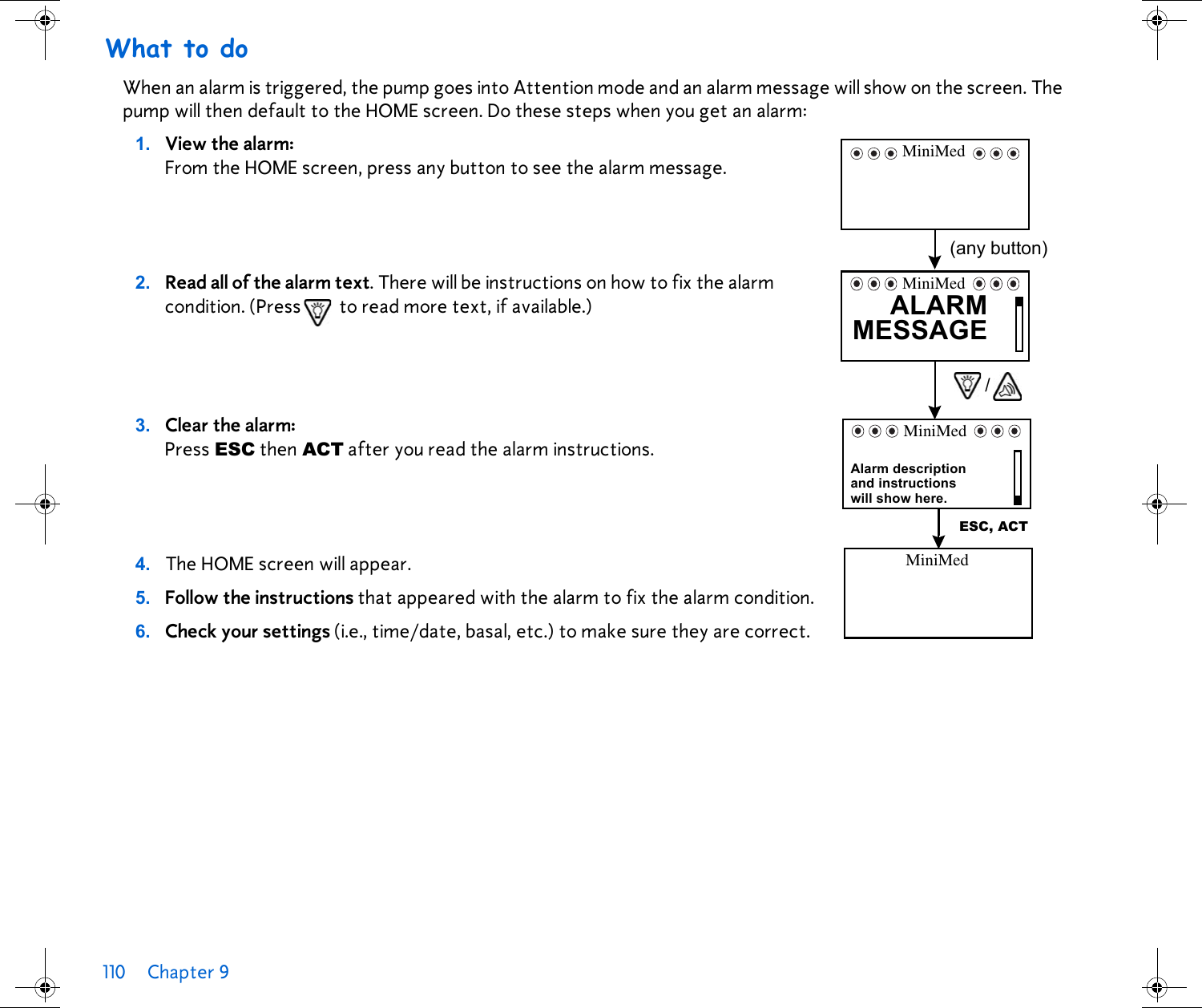 110 Chapter 9 What to doWhen an alarm is triggered, the pump goes into Attention mode and an alarm message will show on the screen. The pump will then default to the HOME screen. Do these steps when you get an alarm:1. View the alarm:From the HOME screen, press any button to see the alarm message.2. Read all of the alarm text. There will be instructions on how to fix the alarm condition. (Press  to read more text, if available.) 3. Clear the alarm: Press ESC then ACT after you read the alarm instructions. 4. The HOME screen will appear.5. Follow the instructions that appeared with the alarm to fix the alarm condition.6. Check your settings (i.e., time/date, basal, etc.) to make sure they are correct.MiniMed(any button)ALARMMESSAGEMiniMed/and instructionsAlarm descriptionwill show here.ESC, ACTMiniMedMiniMed