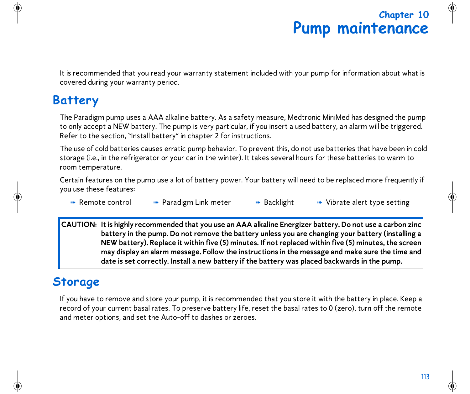 113 Chapter 10Pump maintenanceIt is recommended that you read your warranty statement included with your pump for information about what is covered during your warranty period.BatteryThe Paradigm pump uses a AAA alkaline battery. As a safety measure, Medtronic MiniMed has designed the pump to only accept a NEW battery. The pump is very particular, if you insert a used battery, an alarm will be triggered. Refer to the section, “Install battery” in chapter 2 for instructions. The use of cold batteries causes erratic pump behavior. To prevent this, do not use batteries that have been in cold storage (i.e., in the refrigerator or your car in the winter). It takes several hours for these batteries to warm to room temperature.Certain features on the pump use a lot of battery power. Your battery will need to be replaced more frequently if you use these features: StorageIf you have to remove and store your pump, it is recommended that you store it with the battery in place. Keep a record of your current basal rates. To preserve battery life, reset the basal rates to 0 (zero), turn off the remote and meter options, and set the Auto-off to dashes or zeroes.➠Remote control ➠Paradigm Link meter ➠Backlight ➠Vibrate alert type settingCAUTION: It is highly recommended that you use an AAA alkaline Energizer battery. Do not use a carbon zinc battery in the pump. Do not remove the battery unless you are changing your battery (installing a NEW battery). Replace it within five (5) minutes. If not replaced within five (5) minutes, the screen may display an alarm message. Follow the instructions in the message and make sure the time and date is set correctly. Install a new battery if the battery was placed backwards in the pump.