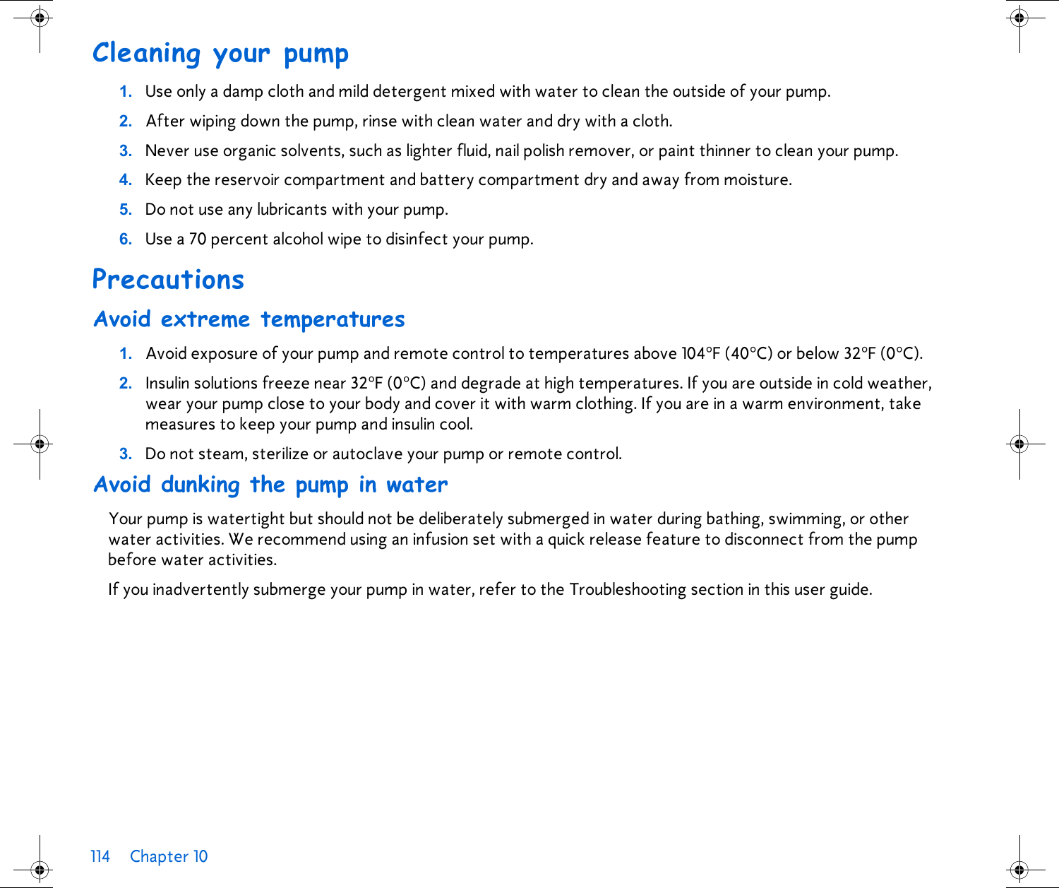 114 Chapter 10 Cleaning your pump1. Use only a damp cloth and mild detergent mixed with water to clean the outside of your pump. 2. After wiping down the pump, rinse with clean water and dry with a cloth. 3. Never use organic solvents, such as lighter fluid, nail polish remover, or paint thinner to clean your pump.4. Keep the reservoir compartment and battery compartment dry and away from moisture.5. Do not use any lubricants with your pump.6. Use a 70 percent alcohol wipe to disinfect your pump.PrecautionsAvoid extreme temperatures1. Avoid exposure of your pump and remote control to temperatures above 104°F (40°C) or below 32°F (0°C).2. Insulin solutions freeze near 32°F (0°C) and degrade at high temperatures. If you are outside in cold weather, wear your pump close to your body and cover it with warm clothing. If you are in a warm environment, take measures to keep your pump and insulin cool.3. Do not steam, sterilize or autoclave your pump or remote control.Avoid dunking the pump in waterYour pump is watertight but should not be deliberately submerged in water during bathing, swimming, or other water activities. We recommend using an infusion set with a quick release feature to disconnect from the pump before water activities. If you inadvertently submerge your pump in water, refer to the Troubleshooting section in this user guide.