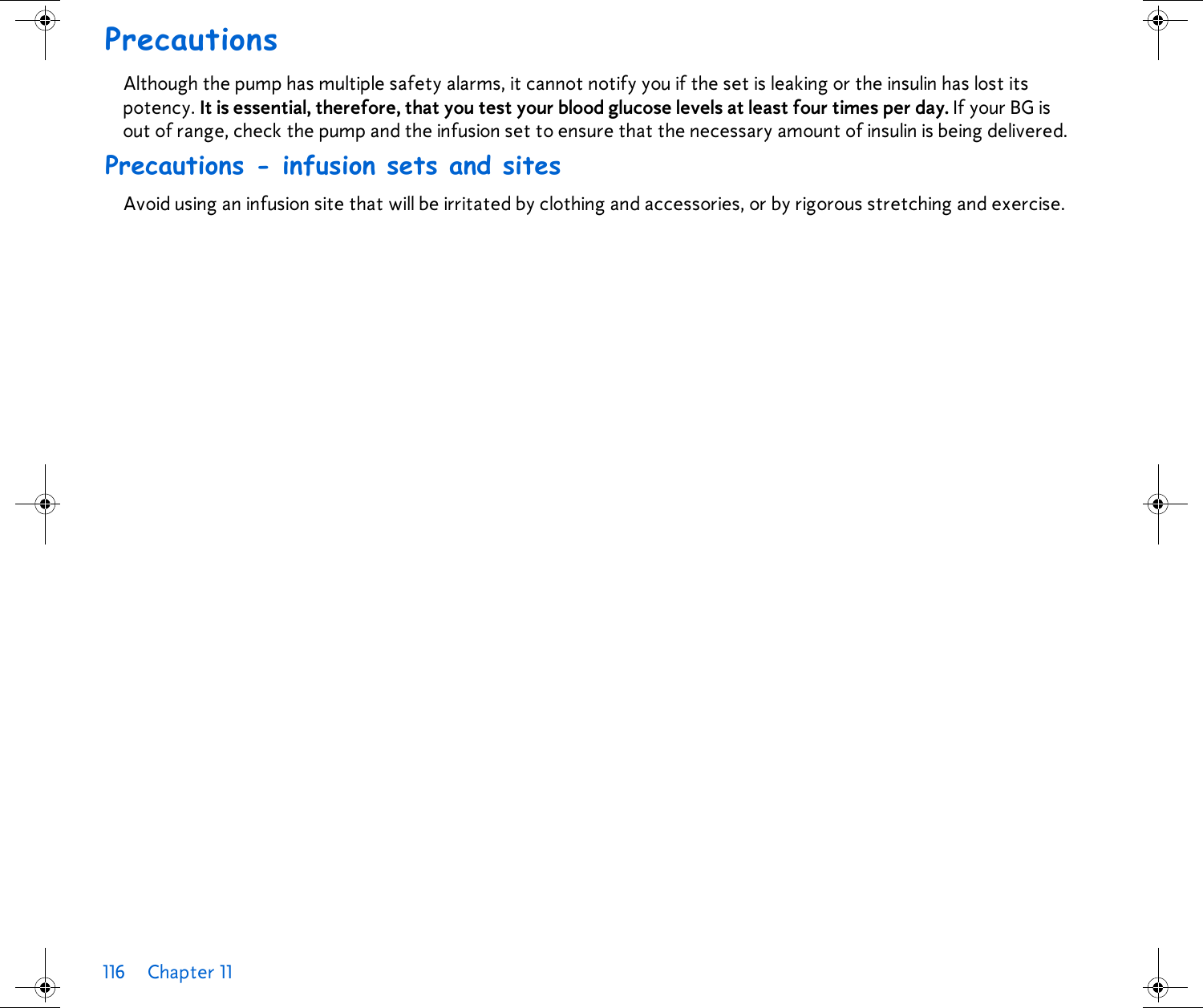 116 Chapter 11 PrecautionsAlthough the pump has multiple safety alarms, it cannot notify you if the set is leaking or the insulin has lost its potency. It is essential, therefore, that you test your blood glucose levels at least four times per day. If your BG is out of range, check the pump and the infusion set to ensure that the necessary amount of insulin is being delivered.Precautions - infusion sets and sitesAvoid using an infusion site that will be irritated by clothing and accessories, or by rigorous stretching and exercise.