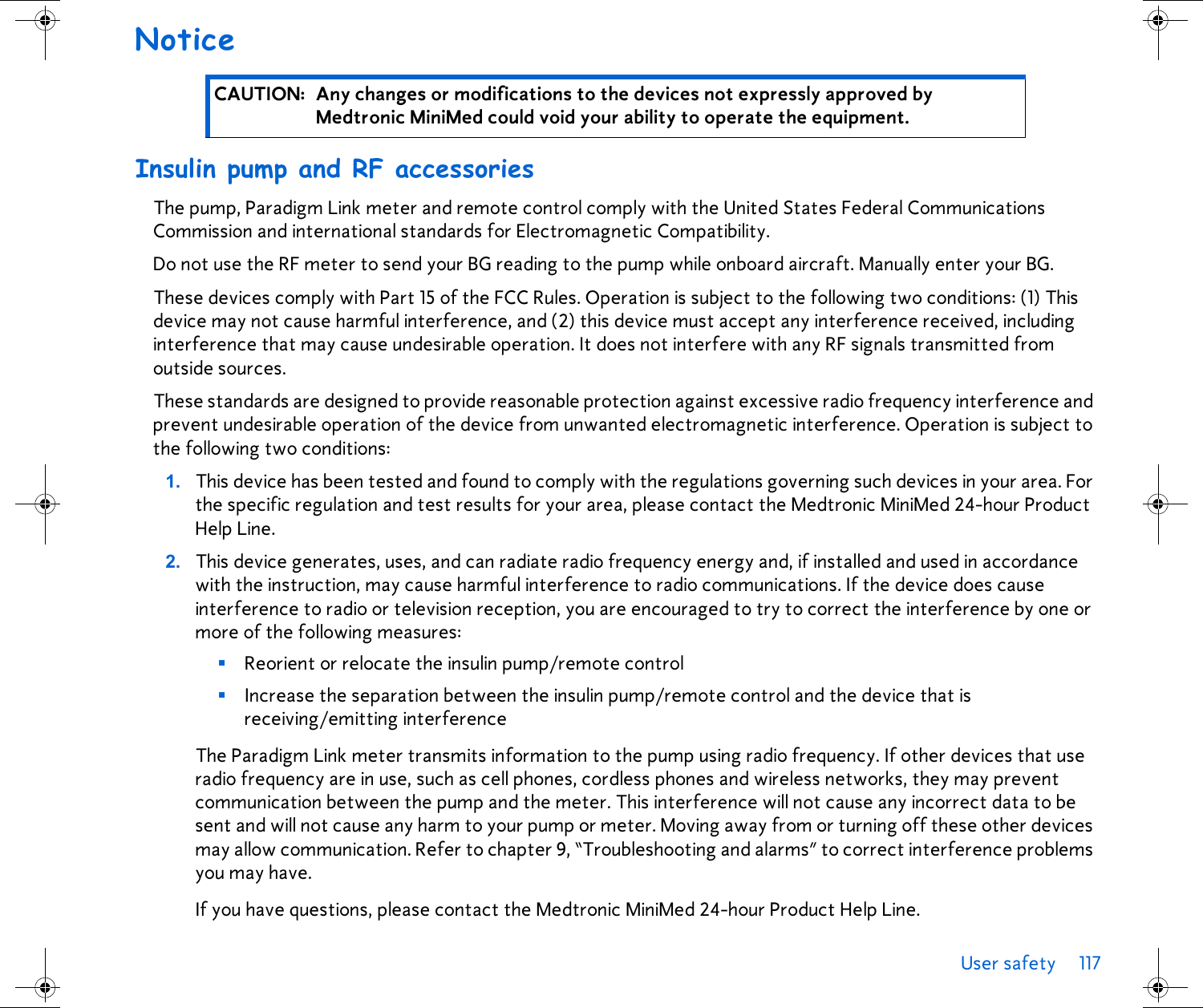 User safety 117 Notice Insulin pump and RF accessoriesThe pump, Paradigm Link meter and remote control comply with the United States Federal Communications Commission and international standards for Electromagnetic Compatibility.Do not use the RF meter to send your BG reading to the pump while onboard aircraft. Manually enter your BG.These devices comply with Part 15 of the FCC Rules. Operation is subject to the following two conditions: (1) This device may not cause harmful interference, and (2) this device must accept any interference received, including interference that may cause undesirable operation. It does not interfere with any RF signals transmitted from outside sources.These standards are designed to provide reasonable protection against excessive radio frequency interference and prevent undesirable operation of the device from unwanted electromagnetic interference. Operation is subject to the following two conditions: 1. This device has been tested and found to comply with the regulations governing such devices in your area. For the specific regulation and test results for your area, please contact the Medtronic MiniMed 24-hour Product Help Line.2. This device generates, uses, and can radiate radio frequency energy and, if installed and used in accordance with the instruction, may cause harmful interference to radio communications. If the device does cause interference to radio or television reception, you are encouraged to try to correct the interference by one or more of the following measures:■Reorient or relocate the insulin pump/remote control■Increase the separation between the insulin pump/remote control and the device that is receiving/emitting interferenceThe Paradigm Link meter transmits information to the pump using radio frequency. If other devices that use radio frequency are in use, such as cell phones, cordless phones and wireless networks, they may prevent communication between the pump and the meter. This interference will not cause any incorrect data to be sent and will not cause any harm to your pump or meter. Moving away from or turning off these other devices may allow communication. Refer to chapter 9, “Troubleshooting and alarms” to correct interference problems you may have.If you have questions, please contact the Medtronic MiniMed 24-hour Product Help Line.CAUTION: Any changes or modifications to the devices not expressly approved by Medtronic MiniMed could void your ability to operate the equipment.