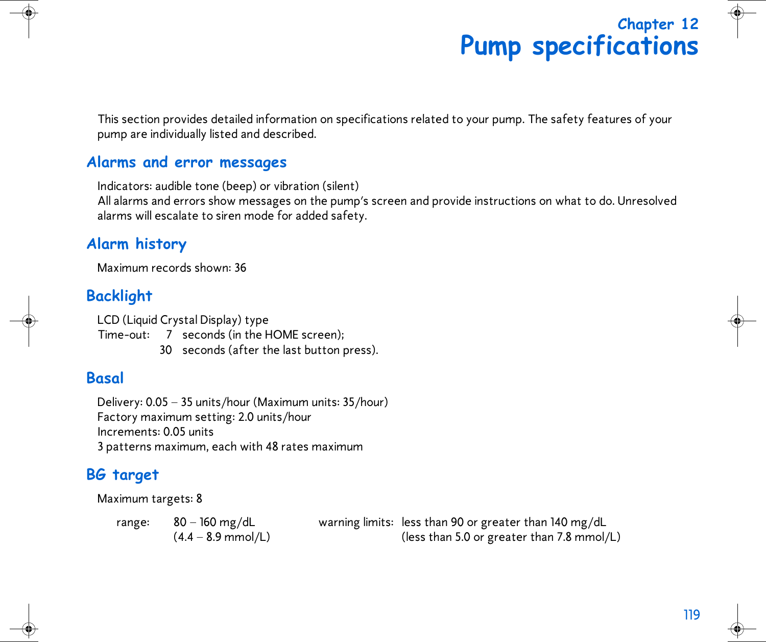 119 Chapter 12Pump specificationsThis section provides detailed information on specifications related to your pump. The safety features of your pump are individually listed and described.Alarms and error messagesIndicators: audible tone (beep) or vibration (silent)All alarms and errors show messages on the pump’s screen and provide instructions on what to do. Unresolved alarms will escalate to siren mode for added safety.Alarm historyMaximum records shown: 36BacklightLCD (Liquid Crystal Display) typeTime-out: 7 seconds (in the HOME screen); 30 seconds (after the last button press).BasalDelivery: 0.05 – 35 units/hour (Maximum units: 35/hour)Factory maximum setting: 2.0 units/hour Increments: 0.05 units 3 patterns maximum, each with 48 rates maximumBG targetMaximum targets: 8 range: 80 – 160 mg/dL (4.4 – 8.9 mmol/L)warning limits: less than 90 or greater than 140 mg/dL(less than 5.0 or greater than 7.8 mmol/L)