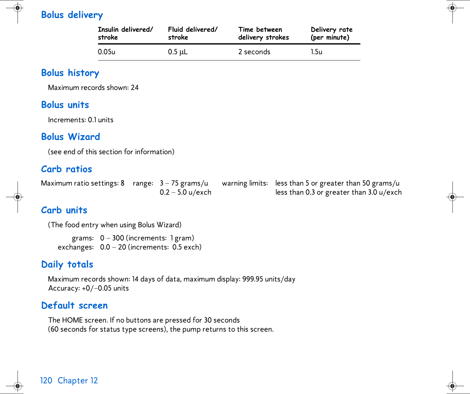 120 Chapter 12 Bolus delivery Bolus historyMaximum records shown: 24 Bolus unitsIncrements: 0.1 unitsBolus Wizard(see end of this section for information)Carb ratiosCarb units(The food entry when using Bolus Wizard)grams: 0 – 300 (increments: 1 gram)exchanges: 0.0 – 20 (increments: 0.5 exch)Daily totalsMaximum records shown: 14 days of data, maximum display: 999.95 units/day Accuracy: +0/–0.05 unitsDefault screenThe HOME screen. If no buttons are pressed for 30 seconds (60 seconds for status type screens), the pump returns to this screen.Insulin delivered/strokeFluid delivered/strokeTime betweendelivery strokesDelivery rate(per minute)0.05u 0.5 µL 2 seconds 1.5uMaximum ratio settings: 8  range: 3 – 75 grams/u0.2–5.0u/exchwarning limits: less than 5 or greater than 50 grams/uless than 0.3 or greater than 3.0 u/exch