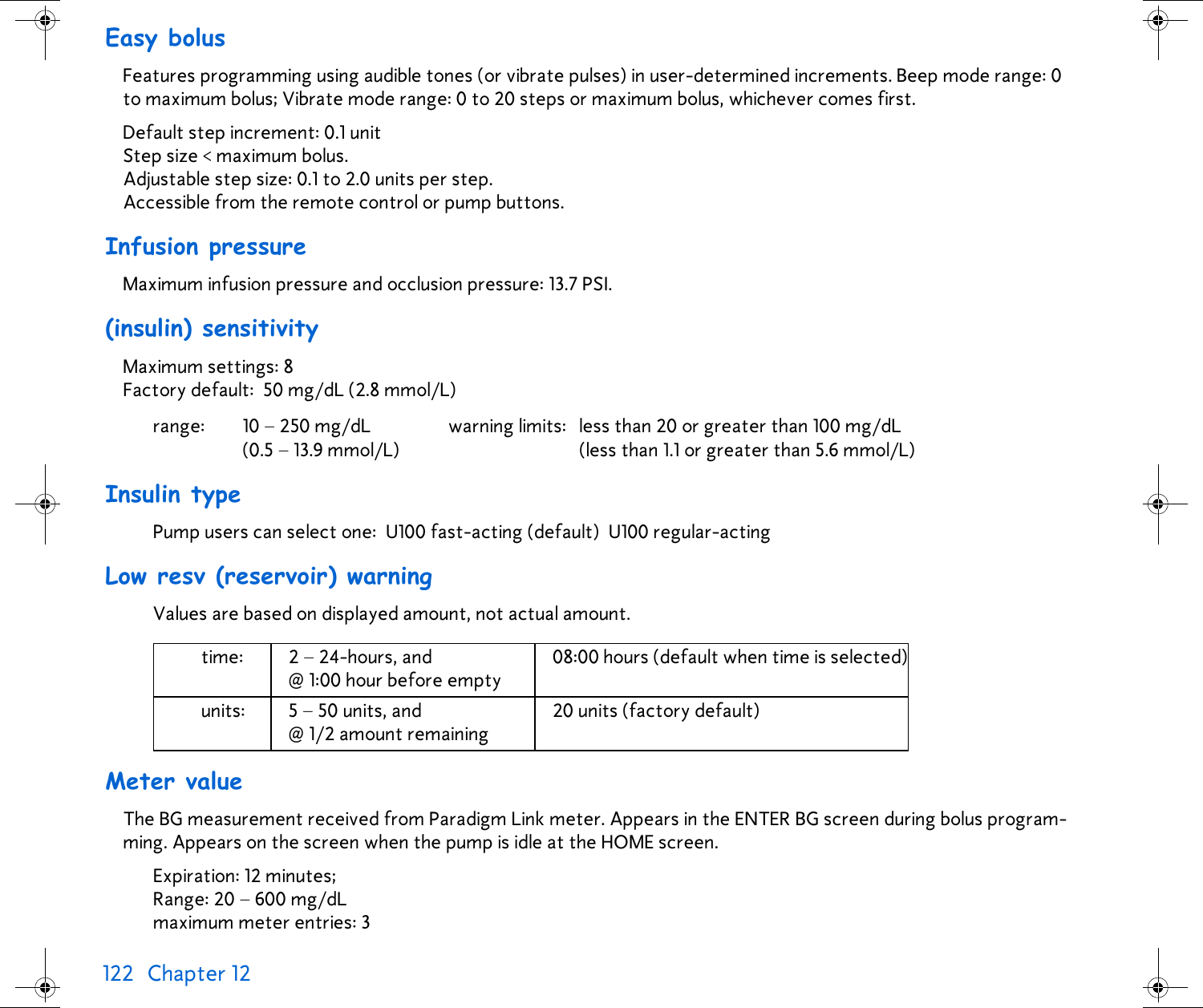 122 Chapter 12 Easy bolusFeatures programming using audible tones (or vibrate pulses) in user-determined increments. Beep mode range: 0 to maximum bolus; Vibrate mode range: 0 to 20 steps or maximum bolus, whichever comes first. Default step increment: 0.1 unitStep size &lt; maximum bolus.Adjustable step size: 0.1 to 2.0 units per step.Accessible from the remote control or pump buttons.Infusion pressureMaximum infusion pressure and occlusion pressure: 13.7 PSI.(insulin) sensitivityMaximum settings: 8Factory default: 50 mg/dL (2.8 mmol/L)Insulin typePump users can select one: U100 fast-acting (default) U100 regular-acting Low resv (reservoir) warningValues are based on displayed amount, not actual amount.Meter valueThe BG measurement received from Paradigm Link meter. Appears in the ENTER BG screen during bolus program-ming. Appears on the screen when the pump is idle at the HOME screen.Expiration: 12 minutes;Range: 20 – 600 mg/dLmaximum meter entries: 3range: 10 – 250 mg/dL(0.5 – 13.9 mmol/L)warning limits: less than 20 or greater than 100 mg/dL(less than 1.1 or greater than 5.6 mmol/L)time: 2 – 24-hours, and @ 1:00 hour before empty08:00 hours (default when time is selected)units: 5 – 50 units, and @ 1/2 amount remaining 20 units (factory default)