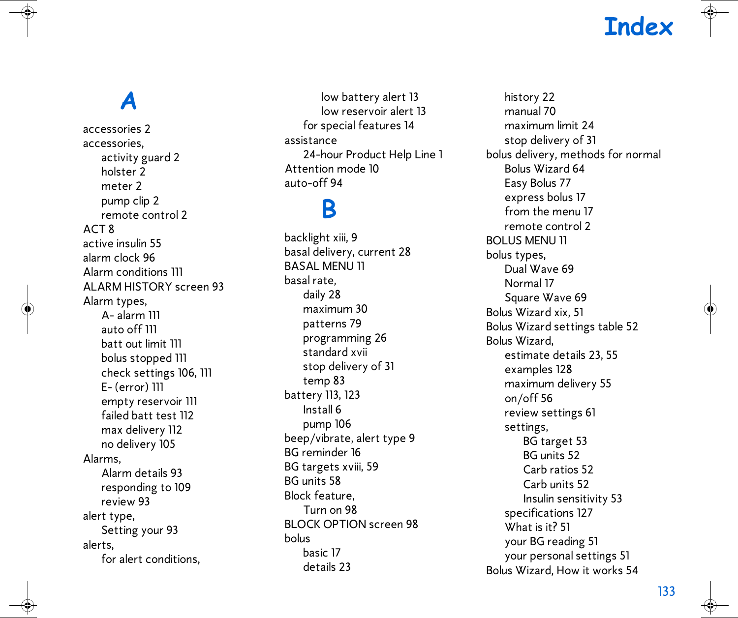 133 IndexAaccessories 2accessories,activity guard 2holster 2meter 2pump clip 2remote control 2ACT 8active insulin 55alarm clock 96Alarm conditions 111ALARM HISTORY screen 93Alarm types,A- alarm 111auto off 111batt out limit 111bolus stopped 111check settings 106, 111E- (error) 111empty reservoir 111failed batt test 112max delivery 112no delivery 105Alarms,Alarm details 93responding to 109review 93alert type,Setting your 93alerts,for alert conditions,low battery alert 13low reservoir alert 13for special features 14assistance24-hour Product Help Line 1Attention mode 10auto-off 94Bbacklight xiii, 9basal delivery, current 28BASAL MENU 11basal rate,daily 28maximum 30patterns 79programming 26standard xviistop delivery of 31temp 83battery 113, 123Install 6pump 106beep/vibrate, alert type 9BG reminder 16BG targets xviii, 59BG units 58Block feature,Turn on 98BLOCK OPTION screen 98bolusbasic 17details 23history 22manual 70maximum limit 24stop delivery of 31bolus delivery, methods for normalBolus Wizard 64Easy Bolus 77express bolus 17from the menu 17remote control 2BOLUS MENU 11bolus types,Dual Wave 69Normal 17Square Wave 69Bolus Wizard xix, 51Bolus Wizard settings table 52Bolus Wizard,estimate details 23, 55examples 128maximum delivery 55on/off 56review settings 61settings,BG target 53BG units 52Carb ratios 52Carb units 52Insulin sensitivity 53specifications 127What is it? 51your BG reading 51your personal settings 51Bolus Wizard, How it works 54