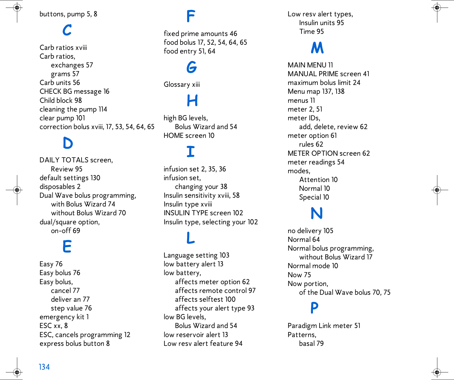134  buttons, pump 5, 8CCarb ratios xviiiCarb ratios,exchanges 57grams 57Carb units 56CHECK BG message 16Child block 98cleaning the pump 114clear pump 101correction bolus xviii, 17, 53, 54, 64, 65DDAILY TOTALS screen,Review 95default settings 130disposables 2Dual Wave bolus programming,with Bolus Wizard 74without Bolus Wizard 70dual/square option,on-off 69EEasy 76Easy bolus 76Easy bolus,cancel 77deliver an 77step value 76emergency kit 1ESC xx, 8ESC, cancels programming 12express bolus button 8Ffixed prime amounts 46food bolus 17, 52, 54, 64, 65food entry 51, 64GGlossary xiiiHhigh BG levels,Bolus Wizard and 54HOME screen 10Iinfusion set 2, 35, 36infusion set,changing your 38Insulin sensitivity xviii, 58Insulin type xviiiINSULIN TYPE screen 102Insulin type, selecting your 102LLanguage setting 103low battery alert 13low battery,affects meter option 62affects remote control 97affects selftest 100affects your alert type 93low BG levels,Bolus Wizard and 54low reservoir alert 13Low resv alert feature 94Low resv alert types,Insulin units 95Time 95MMAIN MENU 11MANUAL PRIME screen 41maximum bolus limit 24Menu map 137, 138menus 11meter 2, 51meter IDs,add, delete, review 62meter option 61rules 62METER OPTION screen 62meter readings 54modes,Attention 10Normal 10Special 10Nno delivery 105Normal 64Normal bolus programming,without Bolus Wizard 17Normal mode 10Now 75Now portion,of the Dual Wave bolus 70, 75PParadigm Link meter 51Patterns,basal 79