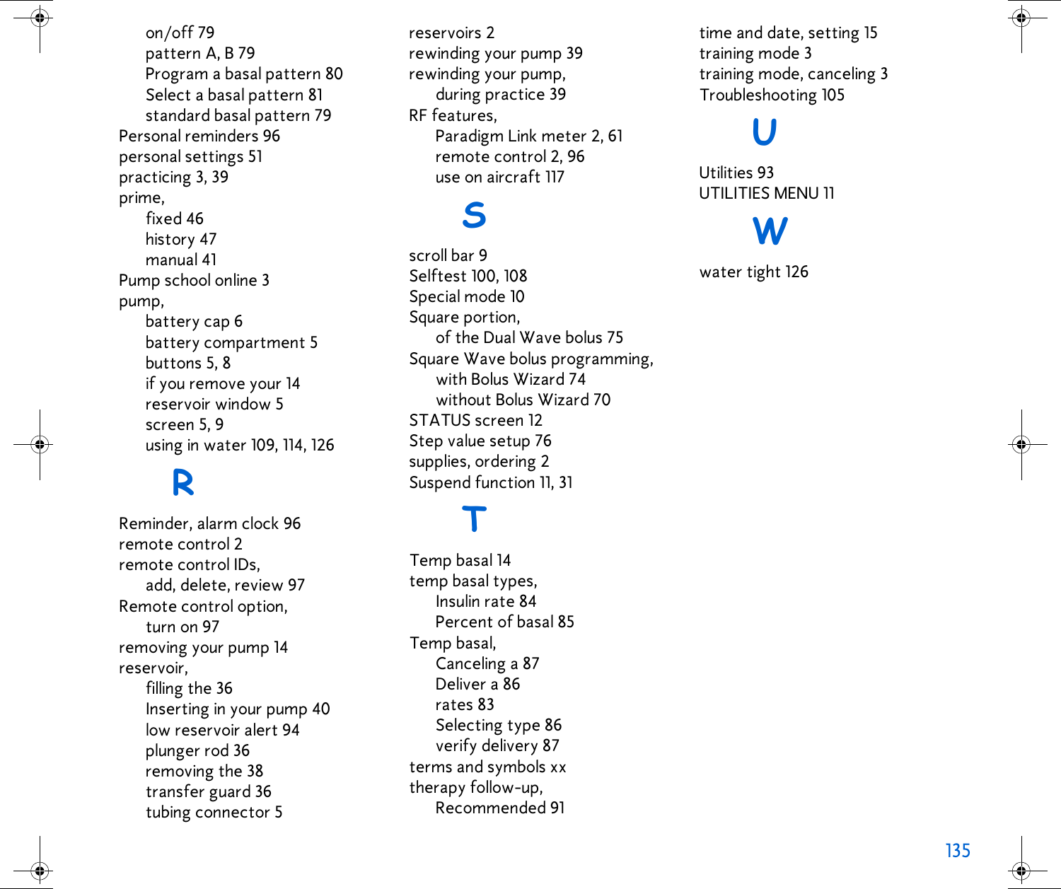 135 on/off 79pattern A, B 79Program a basal pattern 80Select a basal pattern 81standard basal pattern 79Personal reminders 96personal settings 51practicing 3, 39prime,fixed 46history 47manual 41Pump school online 3pump,battery cap 6battery compartment 5buttons 5, 8if you remove your 14reservoir window 5screen 5, 9using in water 109, 114, 126RReminder, alarm clock 96remote control 2remote control IDs,add, delete, review 97Remote control option,turn on 97removing your pump 14reservoir,filling the 36Inserting in your pump 40low reservoir alert 94plunger rod 36removing the 38transfer guard 36tubing connector 5reservoirs 2rewinding your pump 39rewinding your pump,during practice 39RF features,Paradigm Link meter 2, 61remote control 2, 96use on aircraft 117Sscroll bar 9Selftest 100, 108Special mode 10Square portion,of the Dual Wave bolus 75Square Wave bolus programming,with Bolus Wizard 74without Bolus Wizard 70STATUS screen 12Step value setup 76supplies, ordering 2Suspend function 11, 31TTemp basal 14temp basal types,Insulin rate 84Percent of basal 85Temp basal,Canceling a 87Deliver a 86rates 83Selecting type 86verify delivery 87terms and symbols xxtherapy follow-up,Recommended 91time and date, setting 15training mode 3training mode, canceling 3Troubleshooting 105UUtilities 93UTILITIES MENU 11Wwater tight 126