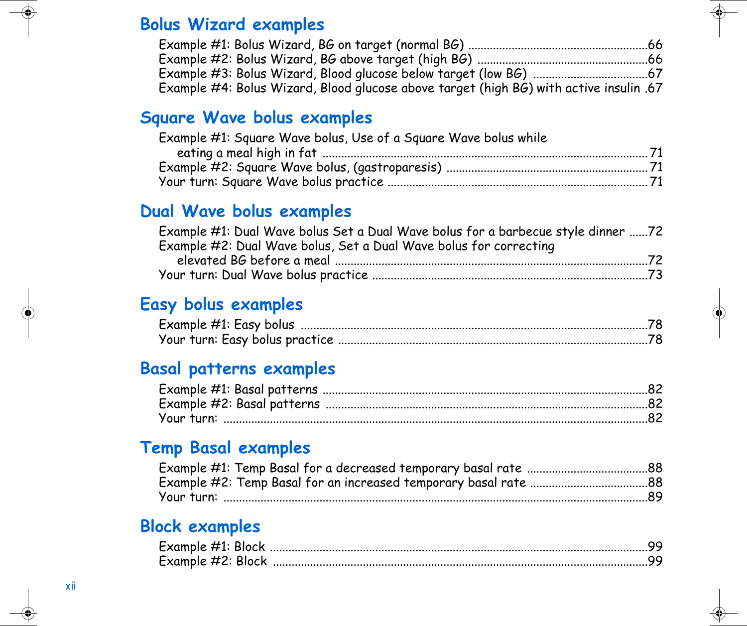 xiiBolus Wizard examplesExample #1: Bolus Wizard, BG on target (normal BG) ..........................................................66Example #2: Bolus Wizard, BG above target (high BG) .......................................................66Example #3: Bolus Wizard, Blood glucose below target (low BG)  .....................................67Example #4: Bolus Wizard, Blood glucose above target (high BG) with active insulin .67Square Wave bolus examplesExample #1: Square Wave bolus, Use of a Square Wave bolus while eating a meal high in fat ......................................................................................................... 71Example #2: Square Wave bolus, (gastroparesis) ................................................................. 71Your turn: Square Wave bolus practice .................................................................................... 71Dual Wave bolus examplesExample #1: Dual Wave bolus Set a Dual Wave bolus for a barbecue style dinner ......72Example #2: Dual Wave bolus, Set a Dual Wave bolus for correcting elevated BG before a meal .....................................................................................................72Your turn: Dual Wave bolus practice .........................................................................................73Easy bolus examplesExample #1: Easy bolus  ................................................................................................................78Your turn: Easy bolus practice ....................................................................................................78Basal patterns examplesExample #1: Basal patterns .........................................................................................................82Example #2: Basal patterns ........................................................................................................82Your turn: .........................................................................................................................................82Temp Basal examplesExample #1: Temp Basal for a decreased temporary basal rate .......................................88Example #2: Temp Basal for an increased temporary basal rate ......................................88Your turn: .........................................................................................................................................89Block examplesExample #1: Block ..........................................................................................................................99Example #2: Block  .........................................................................................................................99