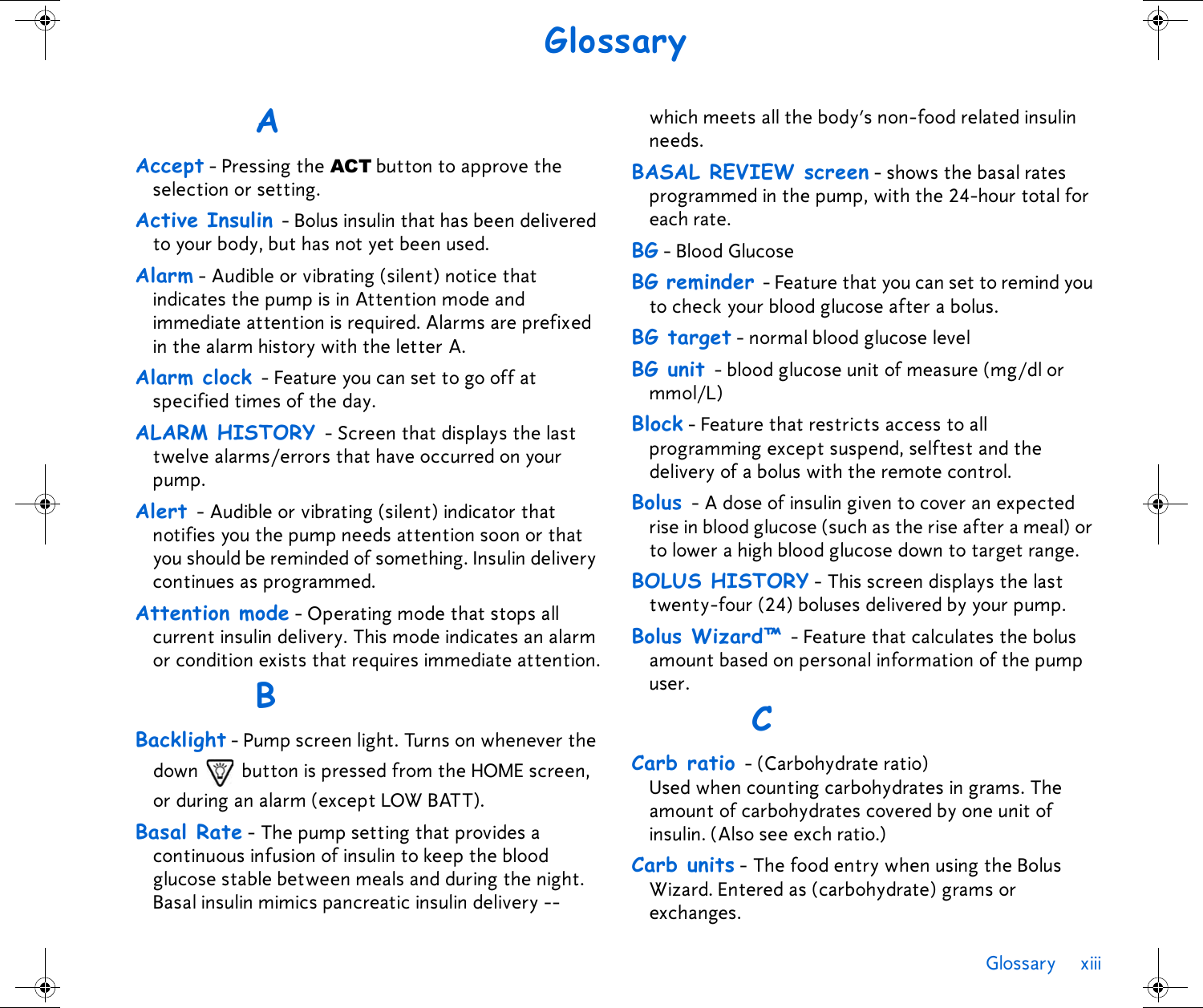 Glossary xiii GlossaryAAccept - Pressing the ACT button to approve the selection or setting.Active Insulin - Bolus insulin that has been delivered to your body, but has not yet been used. Alarm - Audible or vibrating (silent) notice that indicates the pump is in Attention mode and immediate attention is required. Alarms are prefixed in the alarm history with the letter A.Alarm clock - Feature you can set to go off at specified times of the day.ALARM HISTORY - Screen that displays the last twelve alarms/errors that have occurred on your pump.Alert - Audible or vibrating (silent) indicator that notifies you the pump needs attention soon or that you should be reminded of something. Insulin delivery continues as programmed.Attention mode - Operating mode that stops all current insulin delivery. This mode indicates an alarm or condition exists that requires immediate attention.BBacklight - Pump screen light. Turns on whenever the down   button is pressed from the HOME screen, or during an alarm (except LOW BATT).Basal Rate - The pump setting that provides a continuous infusion of insulin to keep the blood glucose stable between meals and during the night. Basal insulin mimics pancreatic insulin delivery --which meets all the body’s non-food related insulin needs. BASAL REVIEW screen - shows the basal rates programmed in the pump, with the 24-hour total for each rate.BG - Blood GlucoseBG reminder - Feature that you can set to remind you to check your blood glucose after a bolus. BG target - normal blood glucose level BG unit - blood glucose unit of measure (mg/dl or mmol/L)Block - Feature that restricts access to all programming except suspend, selftest and the delivery of a bolus with the remote control. Bolus - A dose of insulin given to cover an expected rise in blood glucose (such as the rise after a meal) or to lower a high blood glucose down to target range. BOLUS HISTORY - This screen displays the last twenty-four (24) boluses delivered by your pump.Bolus Wizard™ - Feature that calculates the bolus amount based on personal information of the pump user.CCarb ratio - (Carbohydrate ratio) Used when counting carbohydrates in grams. The amount of carbohydrates covered by one unit of insulin. (Also see exch ratio.)Carb units - The food entry when using the Bolus Wizard. Entered as (carbohydrate) grams or exchanges.