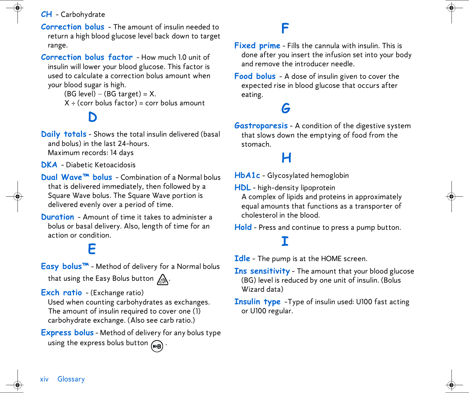 xiv GlossaryCH - CarbohydrateCorrection bolus - The amount of insulin needed to return a high blood glucose level back down to target range. Correction bolus factor - How much 1.0 unit of insulin will lower your blood glucose. This factor is used to calculate a correction bolus amount when your blood sugar is high.(BG level) – (BG target) = X. X ÷ (corr bolus factor) = corr bolus amountDDaily totals - Shows the total insulin delivered (basal and bolus) in the last 24-hours. Maximum records: 14 daysDKA - Diabetic KetoacidosisDual Wave™ bolus - Combination of a Normal bolus that is delivered immediately, then followed by a Square Wave bolus. The Square Wave portion is delivered evenly over a period of time.Duration - Amount of time it takes to administer a bolus or basal delivery. Also, length of time for an action or condition.EEasy bolus™ - Method of delivery for a Normal bolus that using the Easy Bolus button  .Exch ratio - (Exchange ratio) Used when counting carbohydrates as exchanges. The amount of insulin required to cover one (1) carbohydrate exchange. (Also see carb ratio.)Express bolus - Method of delivery for any bolus type using the express bolus button  .FFixed prime - Fills the cannula with insulin. This is done after you insert the infusion set into your body and remove the introducer needle.Food bolus - A dose of insulin given to cover the expected rise in blood glucose that occurs after eating.GGastroparesis - A condition of the digestive system that slows down the emptying of food from the stomach.HHbA1c - Glycosylated hemoglobin HDL - high-density lipoprotein A complex of lipids and proteins in approximately equal amounts that functions as a transporter of cholesterol in the blood. Hold - Press and continue to press a pump button.IIdle - The pump is at the HOME screen.Ins sensitivity - The amount that your blood glucose (BG) level is reduced by one unit of insulin. (Bolus Wizard data)Insulin type -Type of insulin used: U100 fast acting or U100 regular.