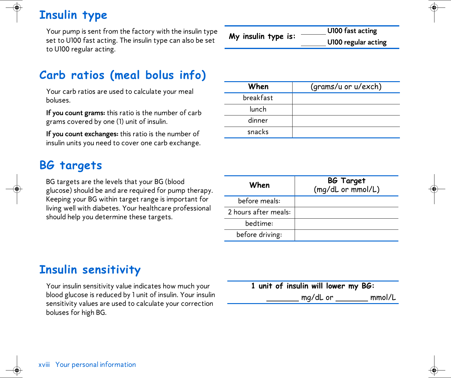 xviii Your personal information Insulin typeYour pump is sent from the factory with the insulin type set to U100 fast acting. The insulin type can also be set to U100 regular acting.Carb ratios (meal bolus info)Your carb ratios are used to calculate your meal boluses.If you count grams: this ratio is the number of carb grams covered by one (1) unit of insulin.If you count exchanges: this ratio is the number of insulin units you need to cover one carb exchange.BG targets BG targets are the levels that your BG (blood glucose) should be and are required for pump therapy. Keeping your BG within target range is important for living well with diabetes. Your healthcare professional should help you determine these targets.Insulin sensitivity Your insulin sensitivity value indicates how much your blood glucose is reduced by 1 unit of insulin. Your insulin sensitivity values are used to calculate your correction boluses for high BG.My insulin type is:  U100 fast actingU100 regular actingWhen (grams/u or u/exch)breakfastlunchdinnersnacksWhen BG Target (mg/dL or mmol/L)before meals:2 hours after meals:bedtime:before driving:1 unit of insulin will lower my BG: mg/dL or   mmol/L