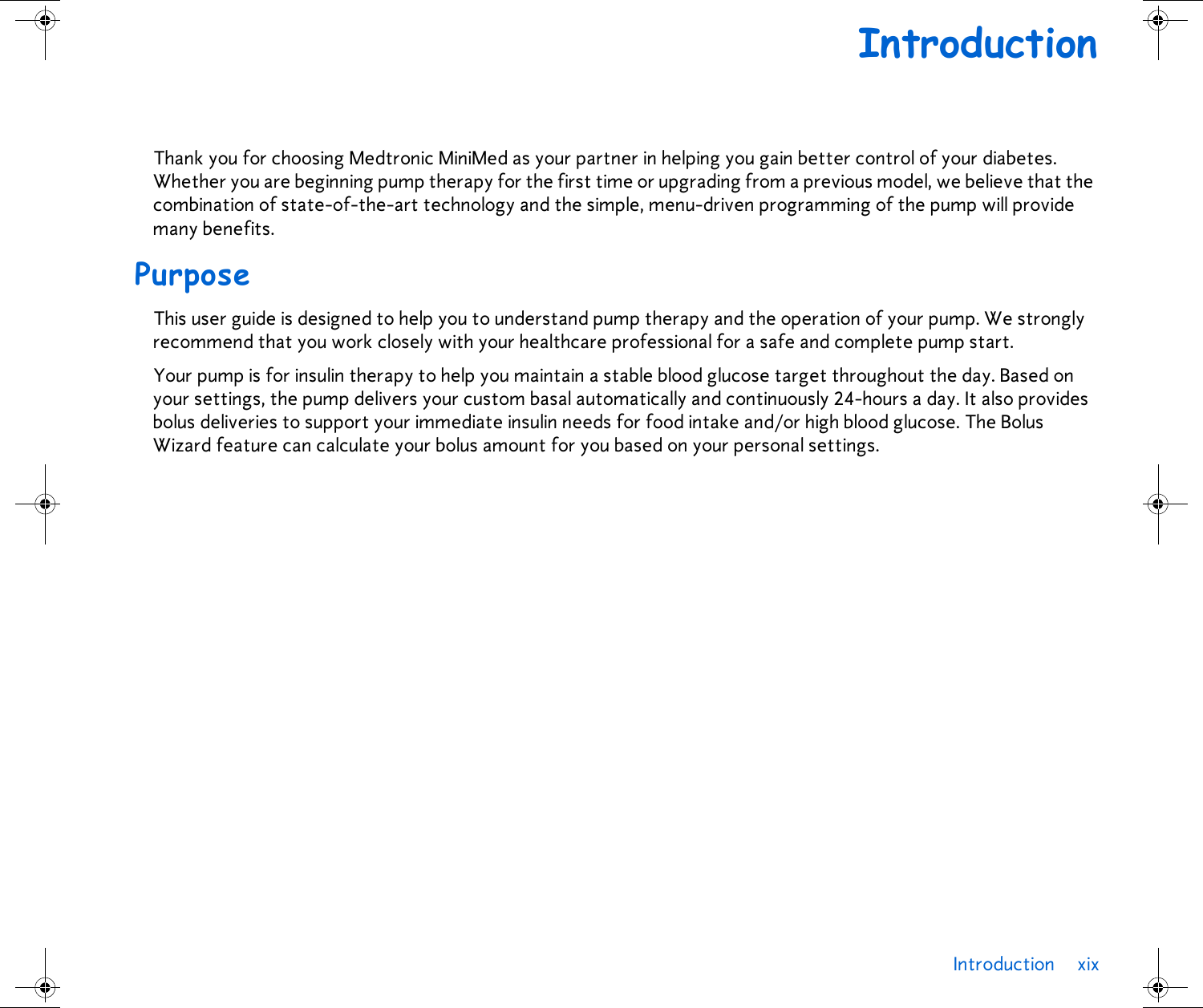 Introduction xix IntroductionThank you for choosing Medtronic MiniMed as your partner in helping you gain better control of your diabetes. Whether you are beginning pump therapy for the first time or upgrading from a previous model, we believe that the combination of state-of-the-art technology and the simple, menu-driven programming of the pump will provide many benefits. PurposeThis user guide is designed to help you to understand pump therapy and the operation of your pump. We strongly recommend that you work closely with your healthcare professional for a safe and complete pump start. Your pump is for insulin therapy to help you maintain a stable blood glucose target throughout the day. Based on your settings, the pump delivers your custom basal automatically and continuously 24-hours a day. It also provides bolus deliveries to support your immediate insulin needs for food intake and/or high blood glucose. The Bolus Wizard feature can calculate your bolus amount for you based on your personal settings. 