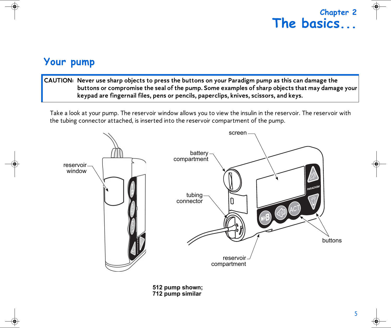 5 Chapter 2The basics...Your pumpTake a look at your pump. The reservoir window allows you to view the insulin in the reservoir. The reservoir with the tubing connector attached, is inserted into the reservoir compartment of the pump. CAUTION: Never use sharp objects to press the buttons on your Paradigm pump as this can damage the buttons or compromise the seal of the pump. Some examples of sharp objects that may damage your keypad are fingernail files, pens or pencils, paperclips, knives, scissors, and keys.reservoirwindowscreenbatterycompartmenttubingconnectorreservoircompartmentbuttons512 pump shown; 712 pump similar 