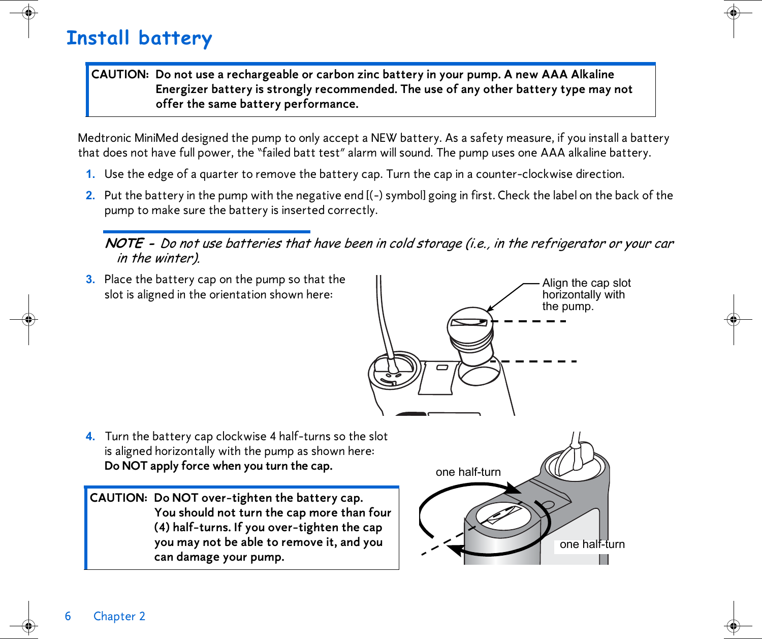 6 Chapter 2 Install batteryMedtronic MiniMed designed the pump to only accept a NEW battery. As a safety measure, if you install a battery that does not have full power, the “failed batt test” alarm will sound. The pump uses one AAA alkaline battery.1. Use the edge of a quarter to remove the battery cap. Turn the cap in a counter-clockwise direction. 2. Put the battery in the pump with the negative end [(-) symbol] going in first. Check the label on the back of the pump to make sure the battery is inserted correctly.NOTE - Do not use batteries that have been in cold storage (i.e., in the refrigerator or your car in the winter).3. Place the battery cap on the pump so that the slot is aligned in the orientation shown here: 4. Turn the battery cap clockwise 4 half-turns so the slot is aligned horizontally with the pump as shown here: Do NOT apply force when you turn the cap. CAUTION: Do not use a rechargeable or carbon zinc battery in your pump. A new AAA Alkaline Energizer battery is strongly recommended. The use of any other battery type may not offer the same battery performance.CAUTION: Do NOT over-tighten the battery cap. You should not turn the cap more than four (4) half-turns. If you over-tighten the cap you may not be able to remove it, and you can damage your pump. Align the cap slot horizontally with the pump.one half-turnone half-turn