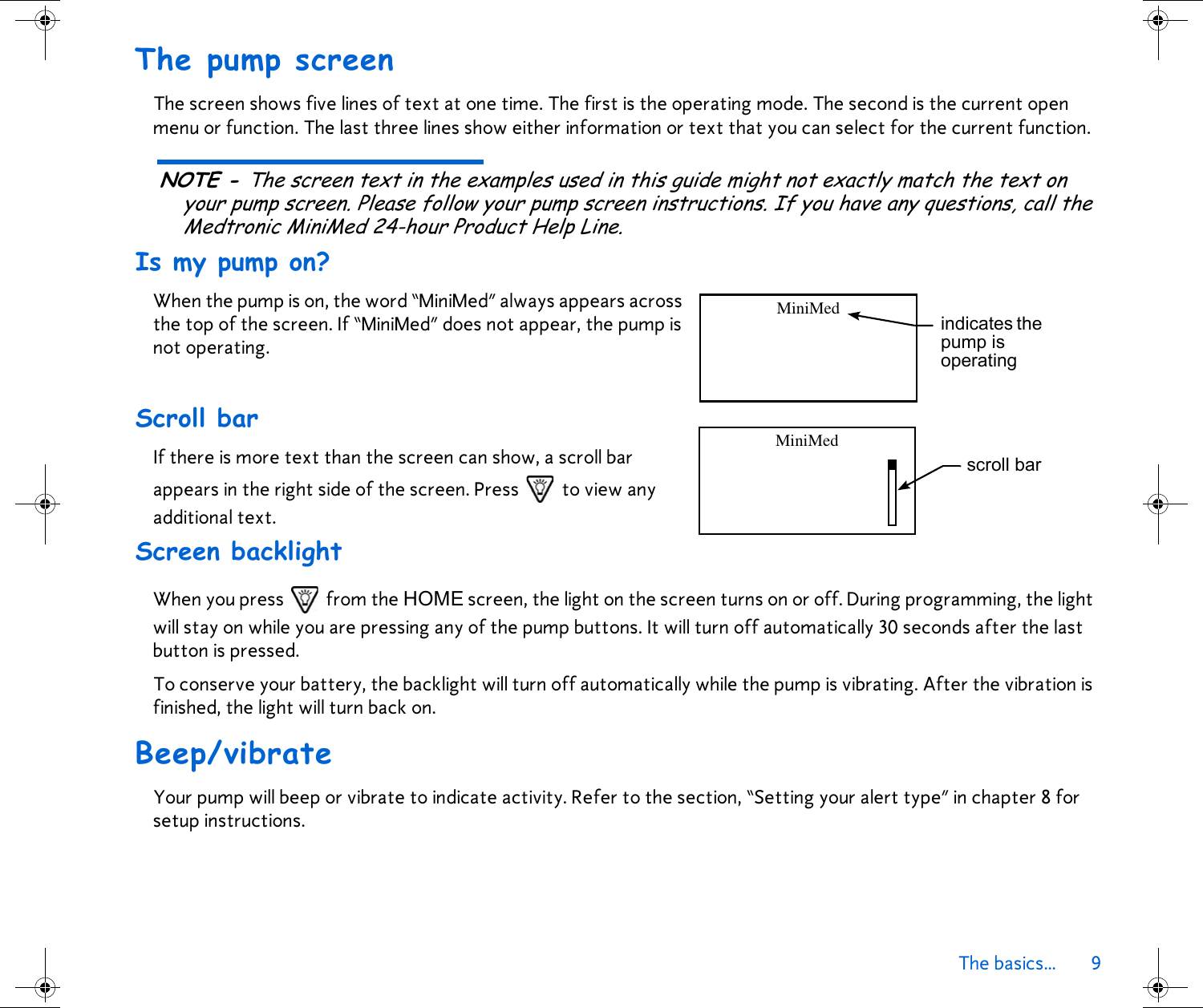 The basics... 9 The pump screenThe screen shows five lines of text at one time. The first is the operating mode. The second is the current open menu or function. The last three lines show either information or text that you can select for the current function. NOTE - The screen text in the examples used in this guide might not exactly match the text on your pump screen. Please follow your pump screen instructions. If you have any questions, call the Medtronic MiniMed 24-hour Product Help Line.Is my pump on?When the pump is on, the word “MiniMed” always appears across the top of the screen. If “MiniMed” does not appear, the pump is not operating.Scroll barIf there is more text than the screen can show, a scroll bar appears in the right side of the screen. Press   to view any additional text.Screen backlightWhen you press   from the HOME screen, the light on the screen turns on or off. During programming, the light will stay on while you are pressing any of the pump buttons. It will turn off automatically 30 seconds after the last button is pressed.To conserve your battery, the backlight will turn off automatically while the pump is vibrating. After the vibration is finished, the light will turn back on.Beep/vibrateYour pump will beep or vibrate to indicate activity. Refer to the section, “Setting your alert type” in chapter 8 for setup instructions. indicates the pump is operatingMiniMedscroll barMiniMed