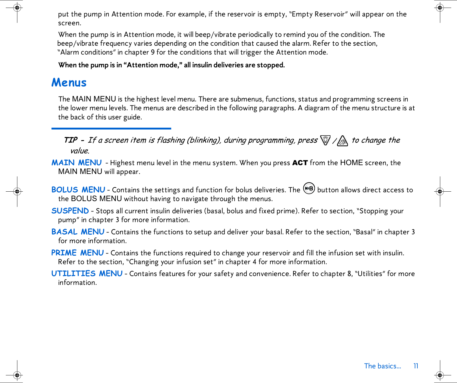 The basics... 11 put the pump in Attention mode. For example, if the reservoir is empty, “Empty Reservoir” will appear on the screen. When the pump is in Attention mode, it will beep/vibrate periodically to remind you of the condition. The beep/vibrate frequency varies depending on the condition that caused the alarm. Refer to the section, “Alarm conditions” in chapter 9 for the conditions that will trigger the Attention mode. When the pump is in “Attention mode,” all insulin deliveries are stopped.MenusThe MAIN MENU is the highest level menu. There are submenus, functions, status and programming screens in the lower menu levels. The menus are described in the following paragraphs. A diagram of the menu structure is at the back of this user guide. TIP - If a screen item is flashing (blinking), during programming, press  / to change the value.MAIN MENU - Highest menu level in the menu system. When you press ACT from the HOME screen, the MAIN MENU will appear.BOLUS MENU - Contains the settings and function for bolus deliveries. The  button allows direct access to the BOLUS MENU without having to navigate through the menus. SUSPEND - Stops all current insulin deliveries (basal, bolus and fixed prime). Refer to section, “Stopping your pump” in chapter 3 for more information.BASAL MENU - Contains the functions to setup and deliver your basal. Refer to the section, “Basal” in chapter 3 for more information.PRIME MENU - Contains the functions required to change your reservoir and fill the infusion set with insulin. Refer to the section, “Changing your infusion set” in chapter 4 for more information.UTILITIES MENU - Contains features for your safety and convenience. Refer to chapter 8, “Utilities” for more information.