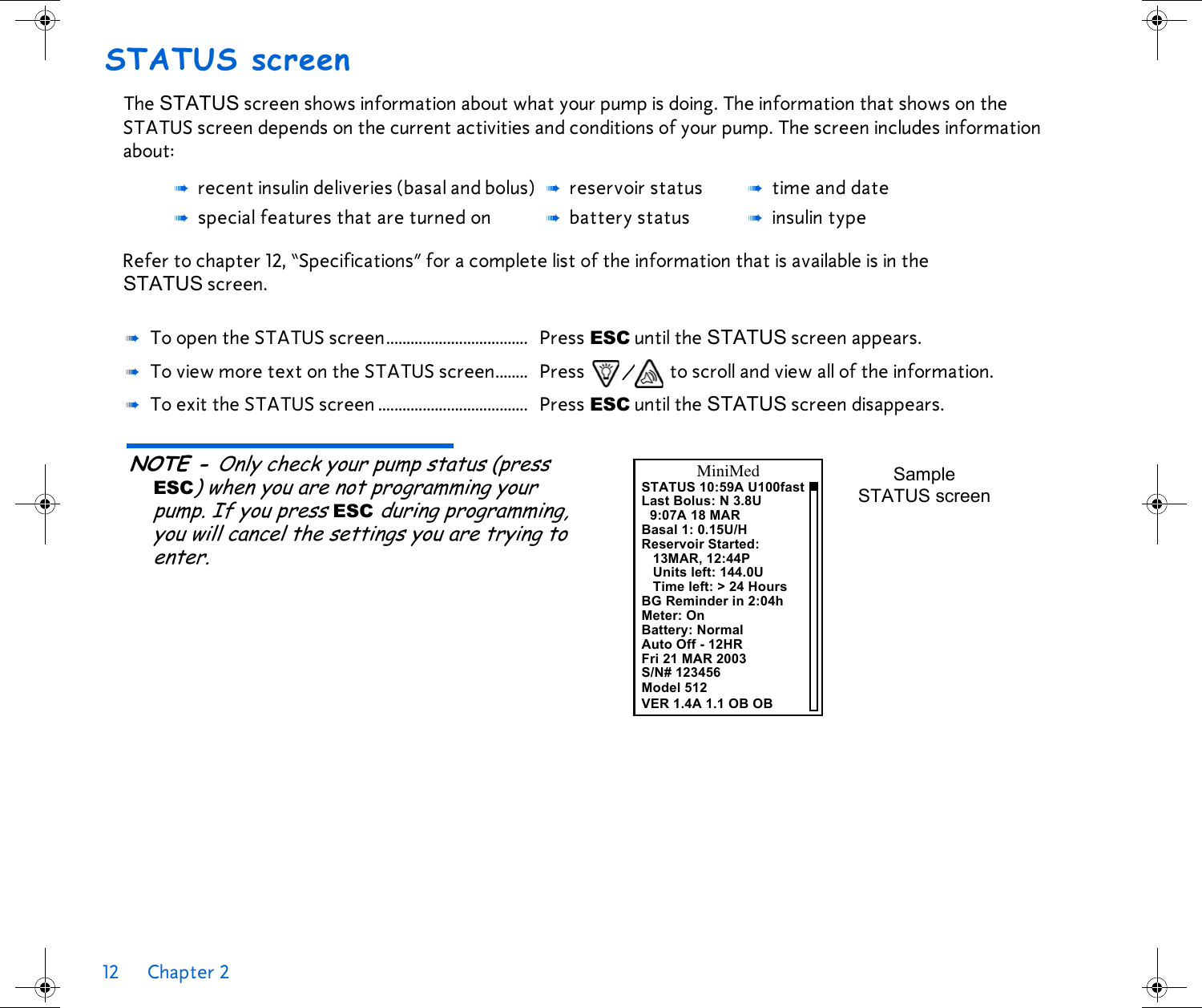 12 Chapter 2 STATUS screenThe STATUS screen shows information about what your pump is doing. The information that shows on the STATUS screen depends on the current activities and conditions of your pump. The screen includes information about:Refer to chapter 12, “Specifications” for a complete list of the information that is available is in the STATUS screen. NOTE - Only check your pump status (press ESC) when you are not programming your pump. If you press ESC during programming, you will cancel the settings you are trying to enter. ➠recent insulin deliveries (basal and bolus) ➠reservoir status ➠time and date➠special features that are turned on ➠battery status ➠insulin type➠To open the STATUS screen................................... Press ESC until the STATUS screen appears.➠To view more text on the STATUS screen........ Press / to scroll and view all of the information.➠To exit the STATUS screen ..................................... Press ESC until the STATUS screen disappears.STATUS 10:59A U100fastLast Bolus: N 3.8U9:07A 18 MARBasal 1: 0.15U/HReservoir Started:13MAR, 12:44PUnits left: 144.0UTime left: &gt; 24 HoursBG Reminder in 2:04hMiniMedMeter: OnBattery: NormalAuto Off - 12HRFri 21 MAR 2003S/N# 123456Sample STATUS screenModel 512VER 1.4A 1.1 OB OB