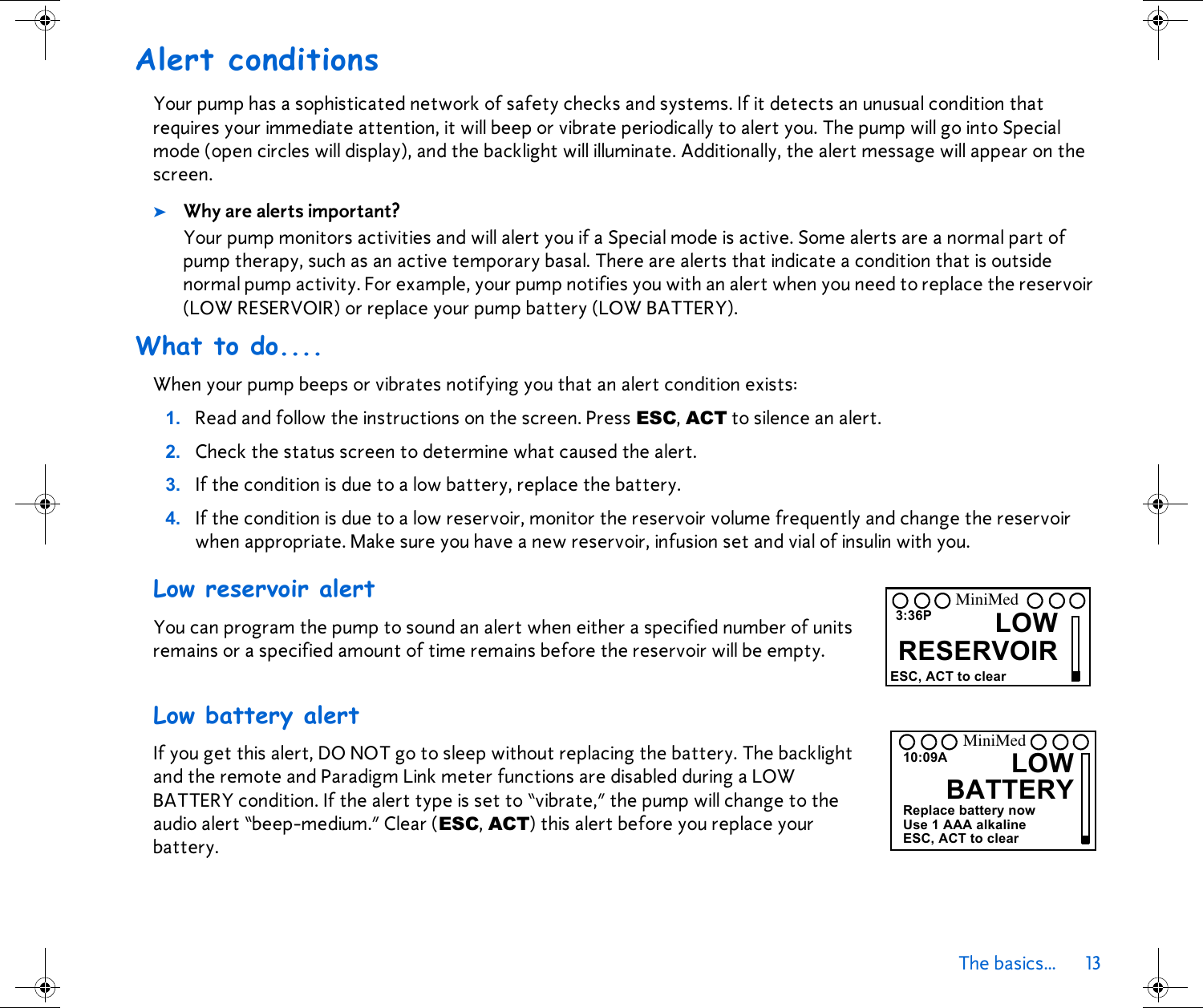 The basics... 13 Alert conditionsYour pump has a sophisticated network of safety checks and systems. If it detects an unusual condition that requires your immediate attention, it will beep or vibrate periodically to alert you. The pump will go into Special mode (open circles will display), and the backlight will illuminate. Additionally, the alert message will appear on the screen. ➤Why are alerts important? Your pump monitors activities and will alert you if a Special mode is active. Some alerts are a normal part of pump therapy, such as an active temporary basal. There are alerts that indicate a condition that is outside normal pump activity. For example, your pump notifies you with an alert when you need to replace the reservoir (LOW RESERVOIR) or replace your pump battery (LOW BATTERY).What to do....When your pump beeps or vibrates notifying you that an alert condition exists:1. Read and follow the instructions on the screen. Press ESC, ACT to silence an alert. 2. Check the status screen to determine what caused the alert. 3. If the condition is due to a low battery, replace the battery.4. If the condition is due to a low reservoir, monitor the reservoir volume frequently and change the reservoir when appropriate. Make sure you have a new reservoir, infusion set and vial of insulin with you.Low reservoir alert You can program the pump to sound an alert when either a specified number of units remains or a specified amount of time remains before the reservoir will be empty. Low battery alertIf you get this alert, DO NOT go to sleep without replacing the battery. The backlight and the remote and Paradigm Link meter functions are disabled during a LOW BATTERY condition. If the alert type is set to “vibrate,” the pump will change to the audio alert “beep-medium.” Clear (ESC, ACT) this alert before you replace your battery.3:36P LOWRESERVOIRESC, ACT to clearMiniMedLOWBATTERY10:09AReplace battery nowUse 1 AAA alkalineESC, ACT to clearMiniMed