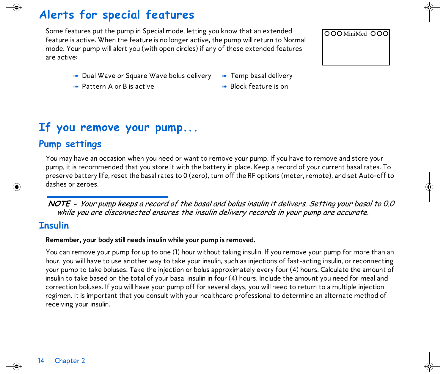 14 Chapter 2 Alerts for special features Some features put the pump in Special mode, letting you know that an extended feature is active. When the feature is no longer active, the pump will return to Normal mode. Your pump will alert you (with open circles) if any of these extended features are active: If you remove your pump... Pump settingsYou may have an occasion when you need or want to remove your pump. If you have to remove and store your pump, it is recommended that you store it with the battery in place. Keep a record of your current basal rates. To preserve battery life, reset the basal rates to 0 (zero), turn off the RF options (meter, remote), and set Auto-off to dashes or zeroes.NOTE - Your pump keeps a record of the basal and bolus insulin it delivers. Setting your basal to 0.0 while you are disconnected ensures the insulin delivery records in your pump are accurate.InsulinRemember, your body still needs insulin while your pump is removed. You can remove your pump for up to one (1) hour without taking insulin. If you remove your pump for more than an hour, you will have to use another way to take your insulin, such as injections of fast-acting insulin, or reconnecting your pump to take boluses. Take the injection or bolus approximately every four (4) hours. Calculate the amount of insulin to take based on the total of your basal insulin in four (4) hours. Include the amount you need for meal and correction boluses. If you will have your pump off for several days, you will need to return to a multiple injection regimen. It is important that you consult with your healthcare professional to determine an alternate method of receiving your insulin. ➠Dual Wave or Square Wave bolus delivery➠Pattern A or B is active➠Temp basal delivery➠Block feature is onMiniMed