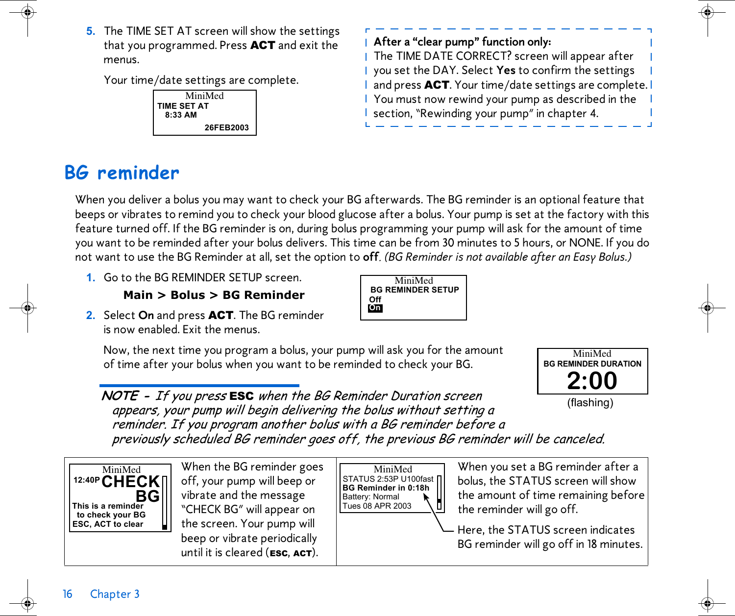 16 Chapter 3 BG reminderWhen you deliver a bolus you may want to check your BG afterwards. The BG reminder is an optional feature that beeps or vibrates to remind you to check your blood glucose after a bolus. Your pump is set at the factory with this feature turned off. If the BG reminder is on, during bolus programming your pump will ask for the amount of time you want to be reminded after your bolus delivers. This time can be from 30 minutes to 5 hours, or NONE. If you do not want to use the BG Reminder at all, set the option to off. (BG Reminder is not available after an Easy Bolus.)1. Go to the BG REMINDER SETUP screen. Main &gt; Bolus &gt; BG Reminder2. Select On and press ACT. The BG reminder is now enabled. Exit the menus. Now, the next time you program a bolus, your pump will ask you for the amount of time after your bolus when you want to be reminded to check your BG. NOTE - If you press ESC when the BG Reminder Duration screen appears, your pump will begin delivering the bolus without setting a reminder. If you program another bolus with a BG reminder before a previously scheduled BG reminder goes off, the previous BG reminder will be canceled.5. The TIME SET AT screen will show the settings that you programmed. Press ACT and exit the menus. Your time/date settings are complete.When the BG reminder goes off, your pump will beep or vibrate and the message “CHECK BG” will appear onthe screen. Your pump will beep or vibrate periodically until it is cleared (ESC, ACT).When you set a BG reminder after a bolus, the STATUS screen will show the amount of time remaining before the reminder will go off. Here, the STATUS screen indicates BG reminder will go off in 18 minutes.TIME SET AT8:33 AM26FEB2003MiniMedAfter a “clear pump” function only: The TIME DATE CORRECT? screen will appear after you set the DAY. Select Yes to confirm the settings and press ACT. Your time/date settings are complete. You must now rewind your pump as described in the section, “Rewinding your pump” in chapter 4.MiniMedBG REMINDER SETUPOffOnMiniMedBG REMINDER DURATION2:00(flashing)CHECKMiniMedThis is a reminder12:40PBGto check your BGESC, ACT to clearMiniMedSTATUS 2:53P U100fastBG Reminder in 0:18hBattery: NormalTues 08 APR 2003