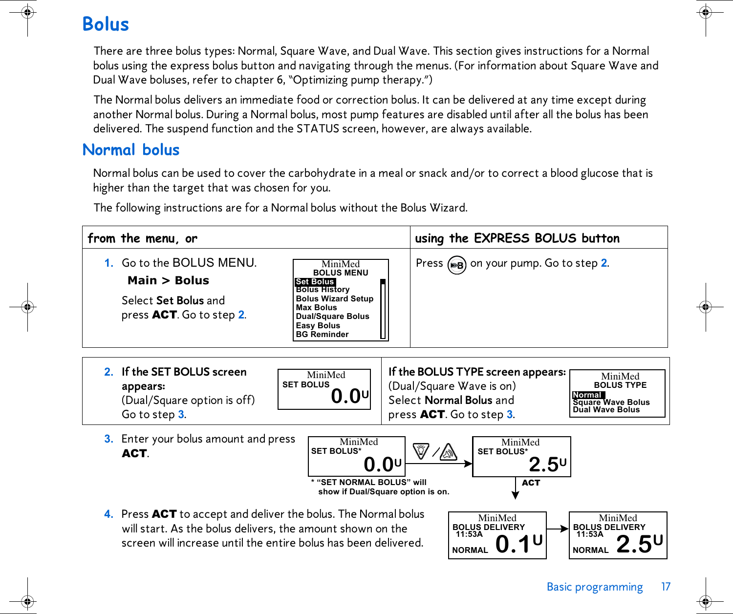 Basic programming 17 BolusThere are three bolus types: Normal, Square Wave, and Dual Wave. This section gives instructions for a Normal bolus using the express bolus button and navigating through the menus. (For information about Square Wave and Dual Wave boluses, refer to chapter 6, “Optimizing pump therapy.”) The Normal bolus delivers an immediate food or correction bolus. It can be delivered at any time except during another Normal bolus. During a Normal bolus, most pump features are disabled until after all the bolus has been delivered. The suspend function and the STATUS screen, however, are always available.Normal bolusNormal bolus can be used to cover the carbohydrate in a meal or snack and/or to correct a blood glucose that is higher than the target that was chosen for you.The following instructions are for a Normal bolus without the Bolus Wizard.4. Press ACT to accept and deliver the bolus. The Normal bolus will start. As the bolus delivers, the amount shown on the screen will increase until the entire bolus has been delivered. from the menu, or  using the EXPRESS BOLUS button1. Go to the BOLUS MENU.Main &gt; BolusSelect Set Bolus and press ACT. Go to step 2.Press  on your pump. Go to step 2.2. If the SET BOLUS screen appears: (Dual/Square option is off)Go to step 3. If the BOLUS TYPE screen appears: (Dual/Square Wave is on) Select Normal Bolus and press ACT. Go to step 3.3. Enter your bolus amount and press ACT.MiniMedBOLUS MENUBolus HistoryBolus Wizard SetupMax BolusDual/Square BolusEasy BolusBG ReminderSet BolusMiniMedSET BOLUS0.0UMiniMedBOLUS TYPESquare Wave BolusDual Wave BolusNormalMiniMedSET BOLUS*0.0UMiniMedSET BOLUS*2.5UACT/* “SET NORMAL BOLUS” will show if Dual/Square option is on.MiniMedBOLUS DELIVERY0.1U11:53ANORMALMiniMedBOLUS DELIVERY2.5U11:53ANORMAL