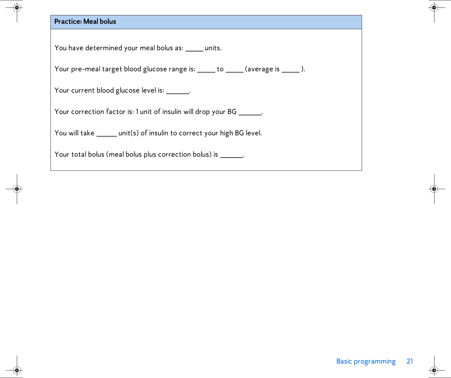 Basic programming 21  Practice: Meal bolusYou have determined your meal bolus as: _______ units.Your pre-meal target blood glucose range is: _______ to _______ (average is _______ ).Your current blood glucose level is: _________.Your correction factor is: 1 unit of insulin will drop your BG _________.You will take ________ unit(s) of insulin to correct your high BG level.Your total bolus (meal bolus plus correction bolus) is _________. 