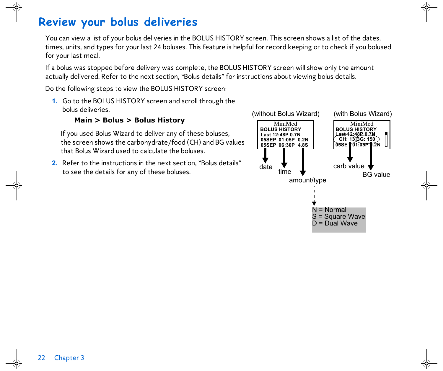 22 Chapter 3 Review your bolus deliveriesYou can view a list of your bolus deliveries in the BOLUS HISTORY screen. This screen shows a list of the dates, times, units, and types for your last 24 boluses. This feature is helpful for record keeping or to check if you bolused for your last meal.If a bolus was stopped before delivery was complete, the BOLUS HISTORY screen will show only the amount actually delivered. Refer to the next section, “Bolus details” for instructions about viewing bolus details. Do the following steps to view the BOLUS HISTORY screen:1. Go to the BOLUS HISTORY screen and scroll through the bolus deliveries. Main &gt; Bolus &gt; Bolus HistoryIf you used Bolus Wizard to deliver any of these boluses, the screen shows the carbohydrate/food (CH) and BG values that Bolus Wizard used to calculate the boluses.2. Refer to the instructions in the next section, “Bolus details” to see the details for any of these boluses.MiniMedBOLUS HISTORYLast 12:48P 0.7Ndate05SEPtimeamount/type05SEPN = NormalS = Square WaveD = Dual Wave05SEP 01:05P 0.2NCH: 13 BG: 150Last 12:48P 0.7N06:30P01:05P4.8S0.2N(without Bolus Wizard)MiniMed(with Bolus Wizard)carb valueBG valueBOLUS HISTORY