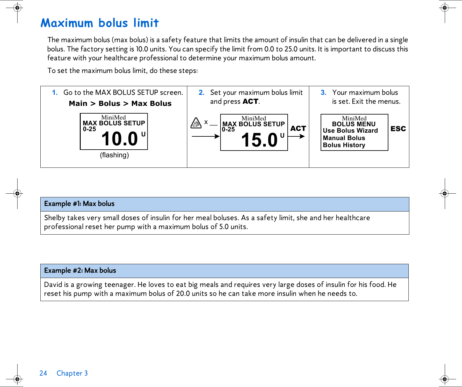 24 Chapter 3 Maximum bolus limitThe maximum bolus (max bolus) is a safety feature that limits the amount of insulin that can be delivered in a single bolus. The factory setting is 10.0 units. You can specify the limit from 0.0 to 25.0 units. It is important to discuss this feature with your healthcare professional to determine your maximum bolus amount. To set the maximum bolus limit, do these steps: 1. Go to the MAX BOLUS SETUP screen.Main &gt; Bolus &gt; Max Bolus2. Set your maximum bolus limit and press ACT. 3. Your maximum bolus is set. Exit the menus. Example #1: Max bolusShelby takes very small doses of insulin for her meal boluses. As a safety limit, she and her healthcare professional reset her pump with a maximum bolus of 5.0 units. Example #2: Max bolusDavid is a growing teenager. He loves to eat big meals and requires very large doses of insulin for his food. He reset his pump with a maximum bolus of 20.0 units so he can take more insulin when he needs to.(flashing)MiniMedMAX BOLUS SETUP10.0 U0-25 x __ MAX BOLUS SETUP15.0U0-25 ACTMiniMed BOLUS MENUUse Bolus WizardManual BolusBolus HistoryESCMiniMed