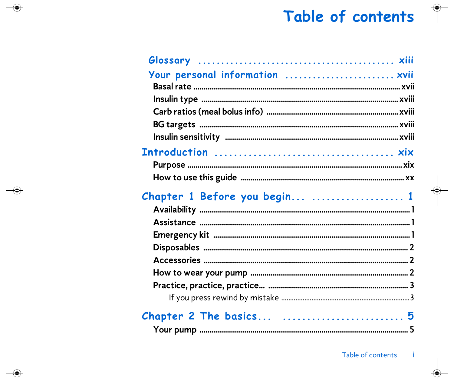 Table of contents iTable of contentsGlossary ........................................... xiiiYour personal information  ........................ xviiBasal rate ......................................................................................................... xviiInsulin type  ....................................................................................................xviiiCarb ratios (meal bolus info)  ...................................................................xviiiBG targets  .....................................................................................................xviiiInsulin sensitivity   ........................................................................................xviiiIntroduction ..................................... xixPurpose .............................................................................................................xixHow to use this guide  ...................................................................................xxChapter 1 Before you begin... ................... 1Availability ........................................................................................................... 1Assistance ........................................................................................................... 1Emergency kit  ....................................................................................................1Disposables ........................................................................................................ 2Accessories ........................................................................................................ 2How to wear your pump ................................................................................ 2Practice, practice, practice...  ....................................................................... 3If you press rewind by mistake ........................................................................3Chapter 2 The basics...  ......................... 5Your pump .......................................................................................................... 5