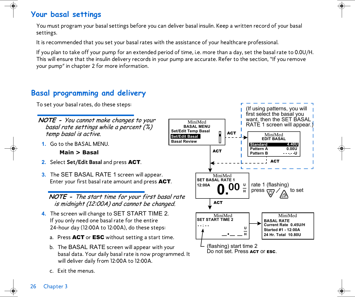26 Chapter 3 Your basal settingsYou must program your basal settings before you can deliver basal insulin. Keep a written record of your basal settings.It is recommended that you set your basal rates with the assistance of your healthcare professional. If you plan to take off your pump for an extended period of time, i.e. more than a day, set the basal rate to 0.0U/H. This will ensure that the insulin delivery records in your pump are accurate. Refer to the section, “If you remove your pump” in chapter 2 for more information.Basal programming and deliveryTo set your basal rates, do these steps:NOTE - You cannot make changes to your basal rate settings while a percent (%) temp basal is active. 1. Go to the BASAL MENU. Main &gt; Basal 2. Select Set/Edit Basal and press ACT.3. The SET BASAL RATE 1 screen will appear. Enter your first basal rate amount and press ACT. NOTE - The start time for your first basal rate is midnight (12:00A) and cannot be changed.4. The screen will change to SET START TIME 2. If you only need one basal rate for the entire 24-hour day (12:00A to 12:00A), do these steps:a. Press ACT or ESC without setting a start time. b. The BASAL RATE screen will appear with your basal data. Your daily basal rate is now programmed. It will deliver daily from 12:00A to 12:00A.c. Exit the menus.BASAL MENUSet/Edit Temp BasalSet/Edit BasalBasal ReviewACTMiniMedACTEDIT BASALMiniMedStandardPattern APattern B4.40U0.00U- - -.- -U(If using patterns, you will first select the basal you want, then the SET BASAL RATE 1 screen will appear.)ACTSET BASAL RATE 112:00A 0.MiniMedrate 1 (flashing)press / to setACT00 UHSET START TIME 2- - : - -MiniMed_._ _(flashing) start time 2 Do not set. Press ACT or ESC.BASAL RATEMiniMedCurrent Rate 0.45U/HStarted #1 - 12:00A24 Hr. Total 10.80UUH