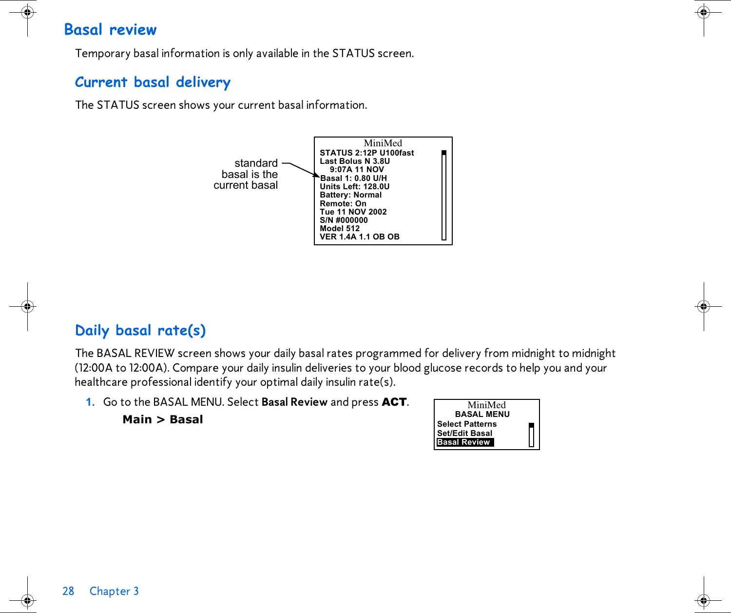 28 Chapter 3 Basal reviewTemporary basal information is only available in the STATUS screen.Current basal deliveryThe STATUS screen shows your current basal information. Daily basal rate(s)The BASAL REVIEW screen shows your daily basal rates programmed for delivery from midnight to midnight (12:00A to 12:00A). Compare your daily insulin deliveries to your blood glucose records to help you and your healthcare professional identify your optimal daily insulin rate(s).1. Go to the BASAL MENU. Select Basal Review and press ACT. Main &gt; BasalMiniMedSTATUS 2:12P U100fastLast Bolus N 3.8U9:07A 11 NOVBasal 1: 0.80 U/HUnits Left: 128.0UBattery: NormalRemote: On Tue 11 NOV 2002S/N #000000standardbasal is thecurrent basalModel 512VER 1.4A 1.1 OB OBBASAL MENUBasal ReviewSelect PatternsSet/Edit BasalMiniMed