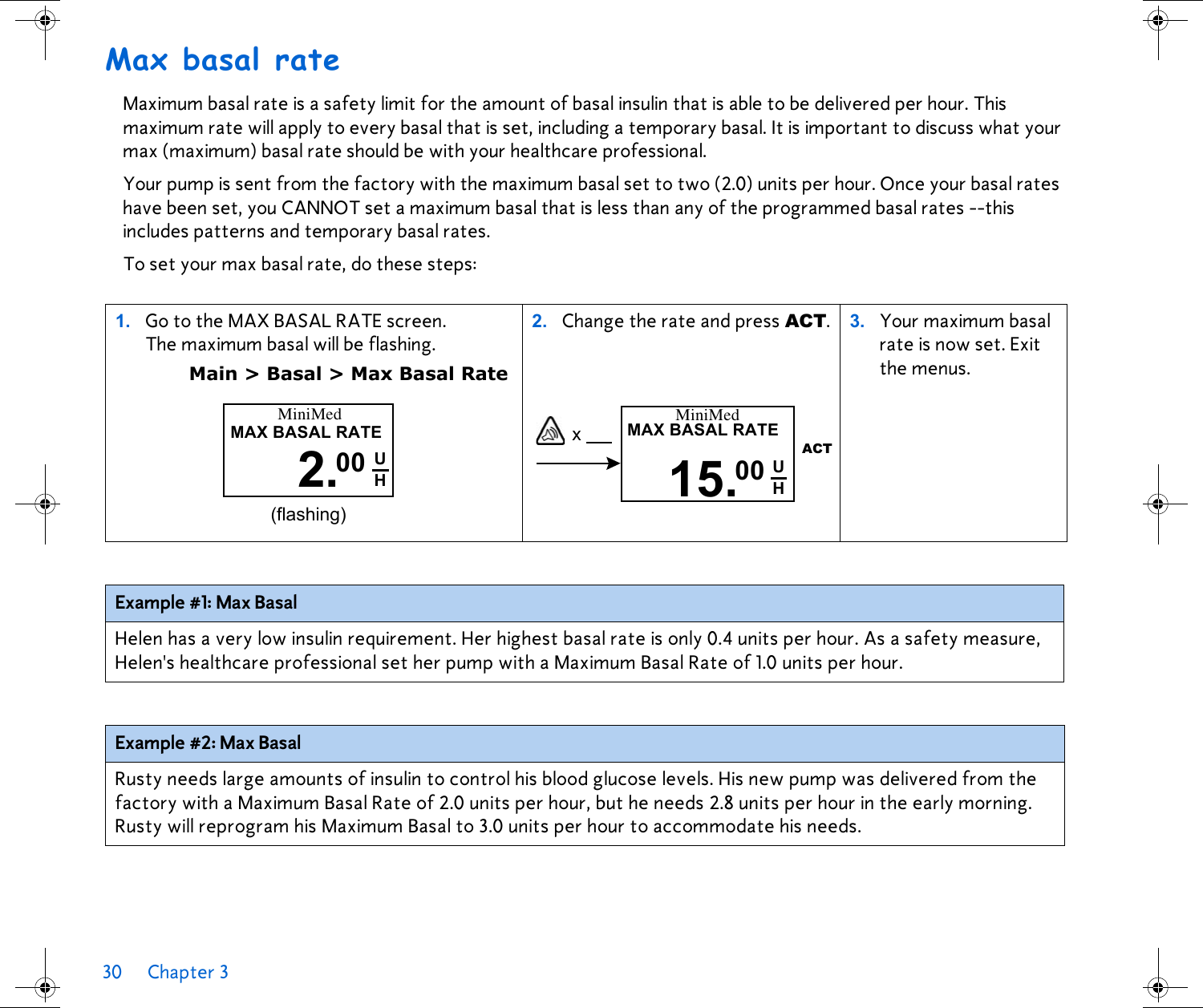 30 Chapter 3 Max basal rateMaximum basal rate is a safety limit for the amount of basal insulin that is able to be delivered per hour. This maximum rate will apply to every basal that is set, including a temporary basal. It is important to discuss what your max (maximum) basal rate should be with your healthcare professional. Your pump is sent from the factory with the maximum basal set to two (2.0) units per hour. Once your basal rates have been set, you CANNOT set a maximum basal that is less than any of the programmed basal rates --this includes patterns and temporary basal rates.To set your max basal rate, do these steps: 1. Go to the MAX BASAL RATE screen. The maximum basal will be flashing. Main &gt; Basal &gt; Max Basal Rate2. Change the rate and press ACT.  3. Your maximum basal rate is now set. Exit the menus.Example #1: Max Basal Helen has a very low insulin requirement. Her highest basal rate is only 0.4 units per hour. As a safety measure, Helen&apos;s healthcare professional set her pump with a Maximum Basal Rate of 1.0 units per hour.Example #2: Max Basal Rusty needs large amounts of insulin to control his blood glucose levels. His new pump was delivered from the factory with a Maximum Basal Rate of 2.0 units per hour, but he needs 2.8 units per hour in the early morning. Rusty will reprogram his Maximum Basal to 3.0 units per hour to accommodate his needs.MAX BASAL RATE2.MiniMed(flashing)00 UH x MiniMedMAX BASAL RATE15.ACT00 UH