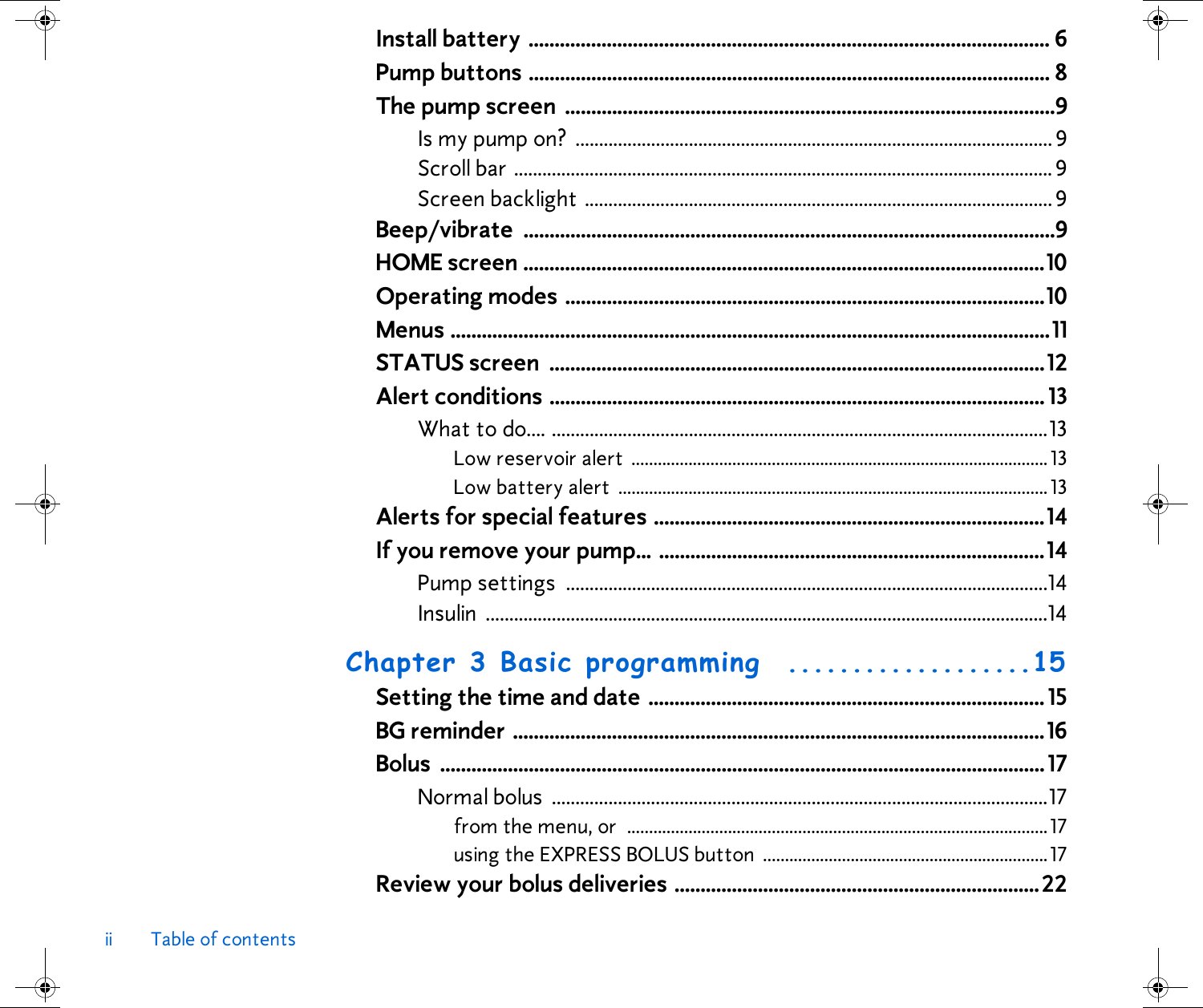 ii Table of contentsInstall battery .................................................................................................... 6Pump buttons .................................................................................................... 8The pump screen  ..............................................................................................9Is my pump on?  ..................................................................................................... 9Scroll bar .................................................................................................................. 9Screen backlight ................................................................................................... 9Beep/vibrate ......................................................................................................9HOME screen ....................................................................................................10Operating modes ............................................................................................10Menus ...................................................................................................................11STATUS screen  ...............................................................................................12Alert conditions ............................................................................................... 13What to do.... .........................................................................................................13Low reservoir alert  ...............................................................................................13Low battery alert  ..................................................................................................13Alerts for special features ...........................................................................14If you remove your pump... ..........................................................................14Pump settings  ......................................................................................................14Insulin .......................................................................................................................14Chapter 3 Basic programming  ...................15Setting the time and date ............................................................................ 15BG reminder ......................................................................................................16Bolus ....................................................................................................................17Normal bolus  .........................................................................................................17from the menu, or  ................................................................................................17using the EXPRESS BOLUS button  .................................................................17Review your bolus deliveries ......................................................................22