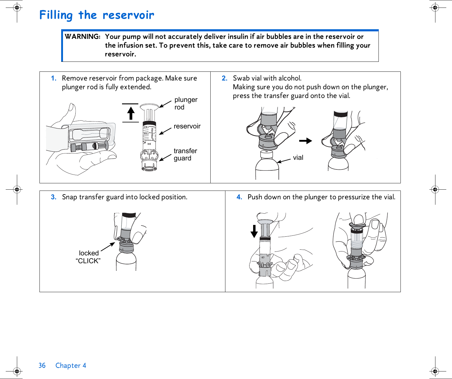 36 Chapter 4 Filling the reservoir WARNING: Your pump will not accurately deliver insulin if air bubbles are in the reservoir or the infusion set. To prevent this, take care to remove air bubbles when filling your reservoir. 1. Remove reservoir from package. Make sure plunger rod is fully extended.2. Swab vial with alcohol. Making sure you do not push down on the plunger, press the transfer guard onto the vial. 3. Snap transfer guard into locked position.  4. Push down on the plunger to pressurize the vial. plungerreservoirtransferguardrodviallocked“CLICK”