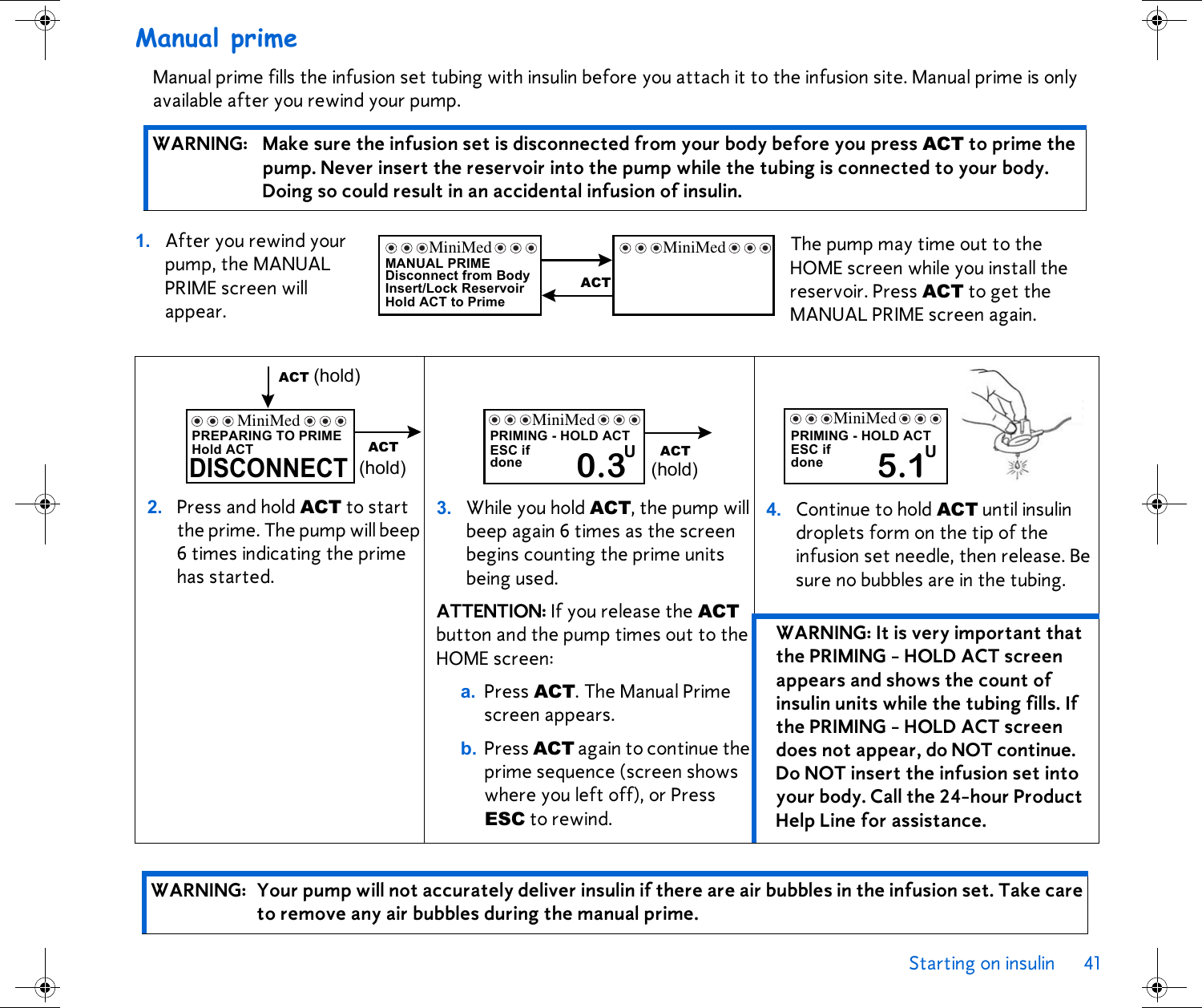 Starting on insulin 41 Manual primeManual prime fills the infusion set tubing with insulin before you attach it to the infusion site. Manual prime is only available after you rewind your pump.  1. After you rewind your pump, the MANUAL PRIME screen will appear.WARNING: Make sure the infusion set is disconnected from your body before you press ACT to prime the pump. Never insert the reservoir into the pump while the tubing is connected to your body. Doing so could result in an accidental infusion of insulin.2. Press and hold ACT to start the prime. The pump will beep 6 times indicating the prime has started.3. While you hold ACT, the pump will beep again 6 times as the screen begins counting the prime units being used. ATTENTION: If you release the ACT button and the pump times out to the HOME screen:a. Press ACT. The Manual Prime screen appears. b. Press ACT again to continue the prime sequence (screen shows where you left off), or Press ESC to rewind.4. Continue to hold ACT until insulin droplets form on the tip of the infusion set needle, then release. Be sure no bubbles are in the tubing. WARNING: It is very important that the PRIMING - HOLD ACT screen appears and shows the count of insulin units while the tubing fills. If the PRIMING - HOLD ACT screen does not appear, do NOT continue. Do NOT insert the infusion set into your body. Call the 24-hour Product Help Line for assistance.WARNING: Your pump will not accurately deliver insulin if there are air bubbles in the infusion set. Take care to remove any air bubbles during the manual prime.MANUAL PRIMEDisconnect from BodyInsert/Lock ReservoirHold ACT to PrimeMiniMedACTMiniMed The pump may time out to the HOME screen while you install the reservoir. Press ACT to get the MANUAL PRIME screen again.Hold ACTPREPARING TO PRIMEDISCONNECTACT (hold)ACT(hold)MiniMed PRIMING - HOLD ACTESC ifdone  0.3UACT(hold)MiniMedPRIMING - HOLD ACTESC ifdone  5.1UMiniMed