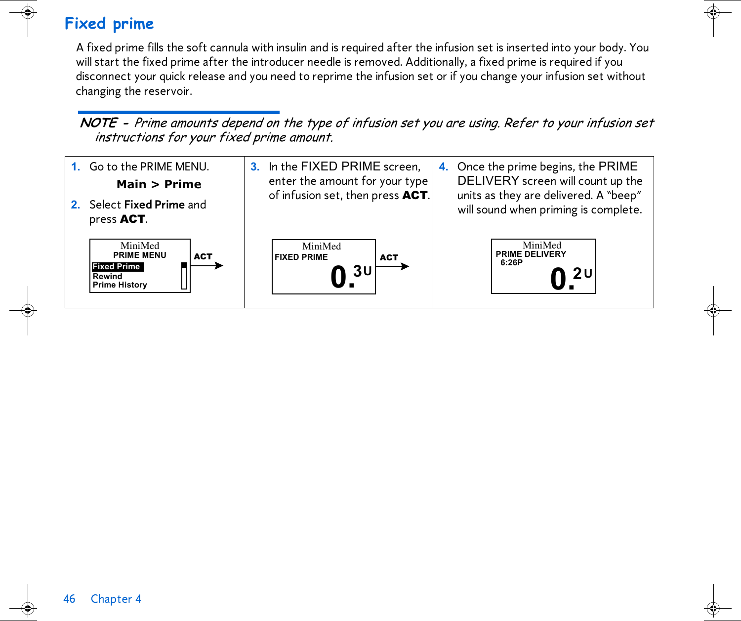 46 Chapter 4 Fixed primeA fixed prime fills the soft cannula with insulin and is required after the infusion set is inserted into your body. You will start the fixed prime after the introducer needle is removed. Additionally, a fixed prime is required if you disconnect your quick release and you need to reprime the infusion set or if you change your infusion set without changing the reservoir. NOTE - Prime amounts depend on the type of infusion set you are using. Refer to your infusion set instructions for your fixed prime amount. 1. Go to the PRIME MENU. Main &gt; Prime2. Select Fixed Prime and press ACT.3. In the FIXED PRIME screen, enter the amount for your type of infusion set, then press ACT. 4. Once the prime begins, the PRIME DELIVERY screen will count up the units as they are delivered. A “beep” will sound when priming is complete. PRIME MENUFixed PrimePrime HistoryMiniMedRewindACTMiniMedFIXED PRIME0. U3ACTMiniMed6:26PUPRIME DELIVERY0.2