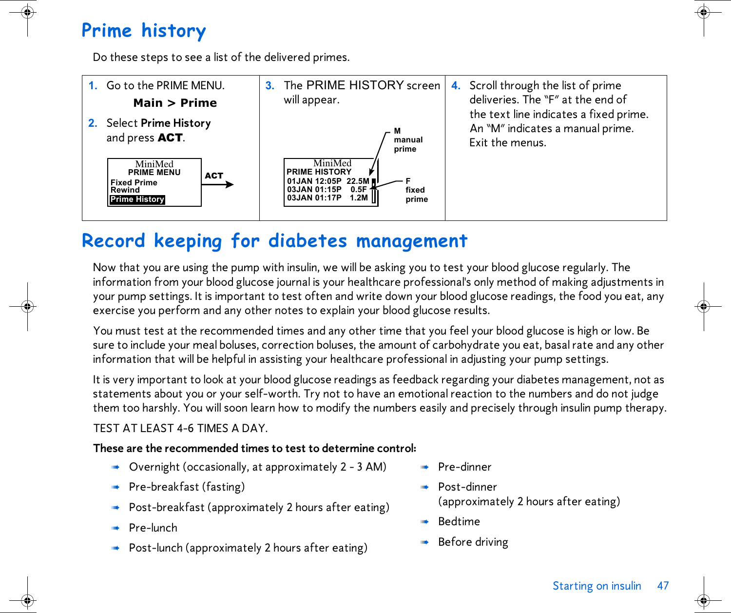 Starting on insulin 47 Prime historyDo these steps to see a list of the delivered primes. Record keeping for diabetes managementNow that you are using the pump with insulin, we will be asking you to test your blood glucose regularly. The information from your blood glucose journal is your healthcare professional&apos;s only method of making adjustments in your pump settings. It is important to test often and write down your blood glucose readings, the food you eat, any exercise you perform and any other notes to explain your blood glucose results.You must test at the recommended times and any other time that you feel your blood glucose is high or low. Be sure to include your meal boluses, correction boluses, the amount of carbohydrate you eat, basal rate and any other information that will be helpful in assisting your healthcare professional in adjusting your pump settings.It is very important to look at your blood glucose readings as feedback regarding your diabetes management, not as statements about you or your self-worth. Try not to have an emotional reaction to the numbers and do not judge them too harshly. You will soon learn how to modify the numbers easily and precisely through insulin pump therapy.TEST AT LEAST 4-6 TIMES A DAY. These are the recommended times to test to determine control: 1. Go to the PRIME MENU. Main &gt; Prime2. Select Prime History and press ACT.3. The PRIME HISTORY screen will appear. 4. Scroll through the list of prime deliveries. The “F” at the end of the text line indicates a fixed prime. An “M” indicates a manual prime. Exit the menus. ➠Overnight (occasionally, at approximately 2 - 3 AM)➠Pre-breakfast (fasting)➠Post-breakfast (approximately 2 hours after eating)➠Pre-lunch➠Post-lunch (approximately 2 hours after eating)➠Pre-dinner➠Post-dinner (approximately 2 hours after eating)➠Bedtime➠Before drivingMiniMedPRIME MENURewindFixed PrimePrime HistoryACTMiniMedPRIME HISTORY03JAN 01:15P01JAN 12:05P03JAN 01:17P22.5M1.2M0.5FF M manualfixedprimeprime