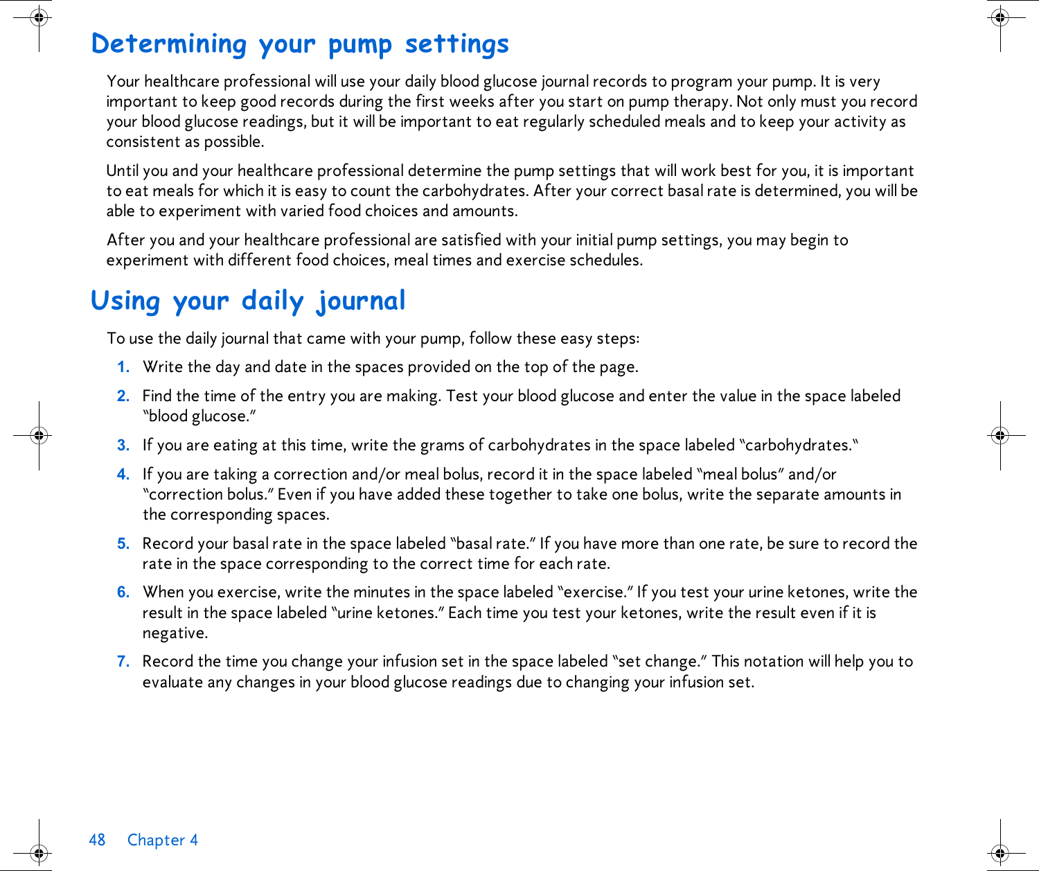 48 Chapter 4 Determining your pump settingsYour healthcare professional will use your daily blood glucose journal records to program your pump. It is very important to keep good records during the first weeks after you start on pump therapy. Not only must you record your blood glucose readings, but it will be important to eat regularly scheduled meals and to keep your activity as consistent as possible. Until you and your healthcare professional determine the pump settings that will work best for you, it is important to eat meals for which it is easy to count the carbohydrates. After your correct basal rate is determined, you will be able to experiment with varied food choices and amounts. After you and your healthcare professional are satisfied with your initial pump settings, you may begin to experiment with different food choices, meal times and exercise schedules. Using your daily journalTo use the daily journal that came with your pump, follow these easy steps:1. Write the day and date in the spaces provided on the top of the page.2. Find the time of the entry you are making. Test your blood glucose and enter the value in the space labeled “blood glucose.”3. If you are eating at this time, write the grams of carbohydrates in the space labeled “carbohydrates.“4. If you are taking a correction and/or meal bolus, record it in the space labeled “meal bolus” and/or “correction bolus.” Even if you have added these together to take one bolus, write the separate amounts in the corresponding spaces.5. Record your basal rate in the space labeled “basal rate.” If you have more than one rate, be sure to record the rate in the space corresponding to the correct time for each rate.6. When you exercise, write the minutes in the space labeled “exercise.” If you test your urine ketones, write the result in the space labeled “urine ketones.” Each time you test your ketones, write the result even if it is negative.7. Record the time you change your infusion set in the space labeled “set change.” This notation will help you to evaluate any changes in your blood glucose readings due to changing your infusion set.