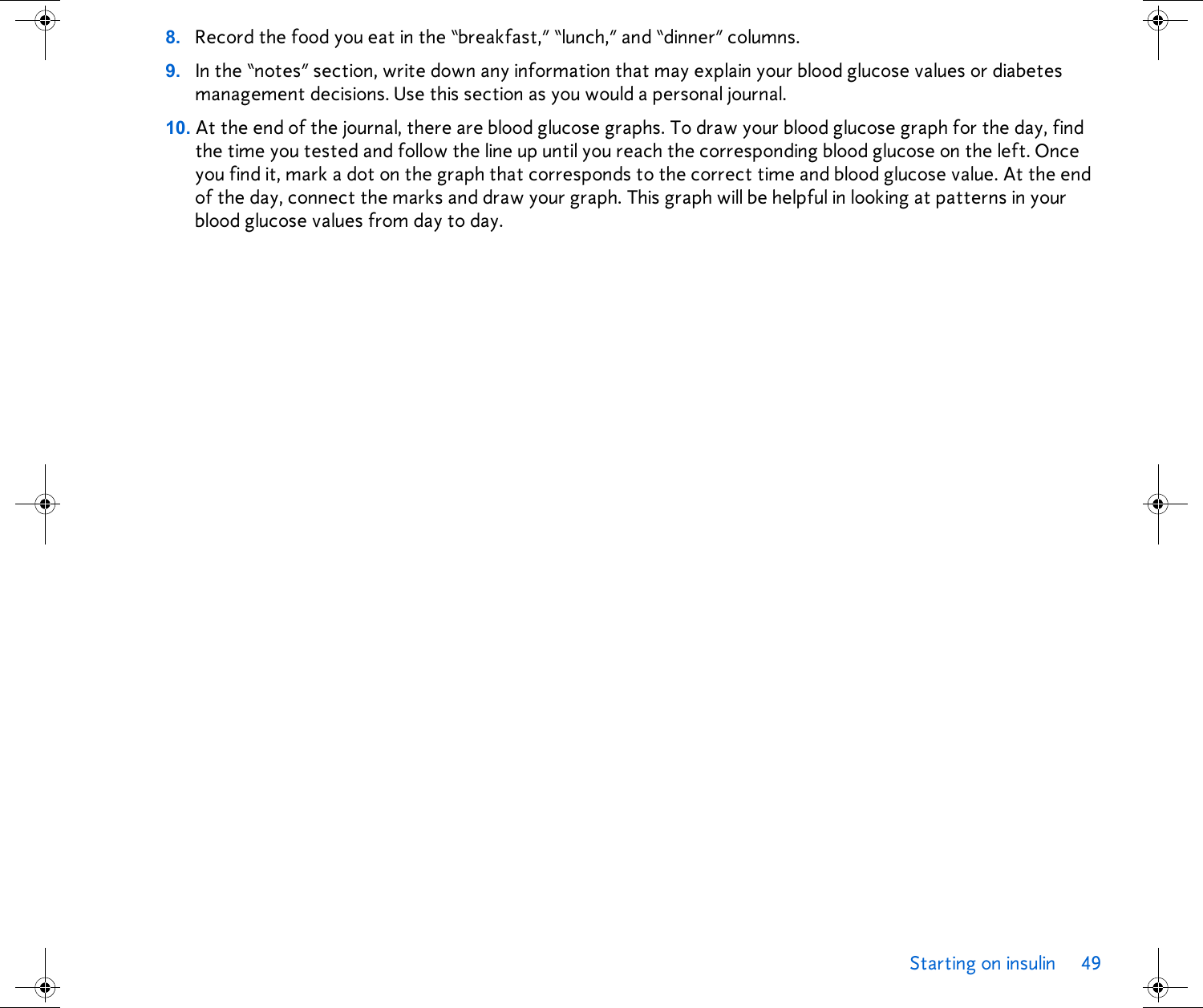 Starting on insulin 49 8. Record the food you eat in the “breakfast,” “lunch,” and “dinner” columns.9. In the “notes” section, write down any information that may explain your blood glucose values or diabetes management decisions. Use this section as you would a personal journal.10. At the end of the journal, there are blood glucose graphs. To draw your blood glucose graph for the day, find the time you tested and follow the line up until you reach the corresponding blood glucose on the left. Once you find it, mark a dot on the graph that corresponds to the correct time and blood glucose value. At the end of the day, connect the marks and draw your graph. This graph will be helpful in looking at patterns in your blood glucose values from day to day. 