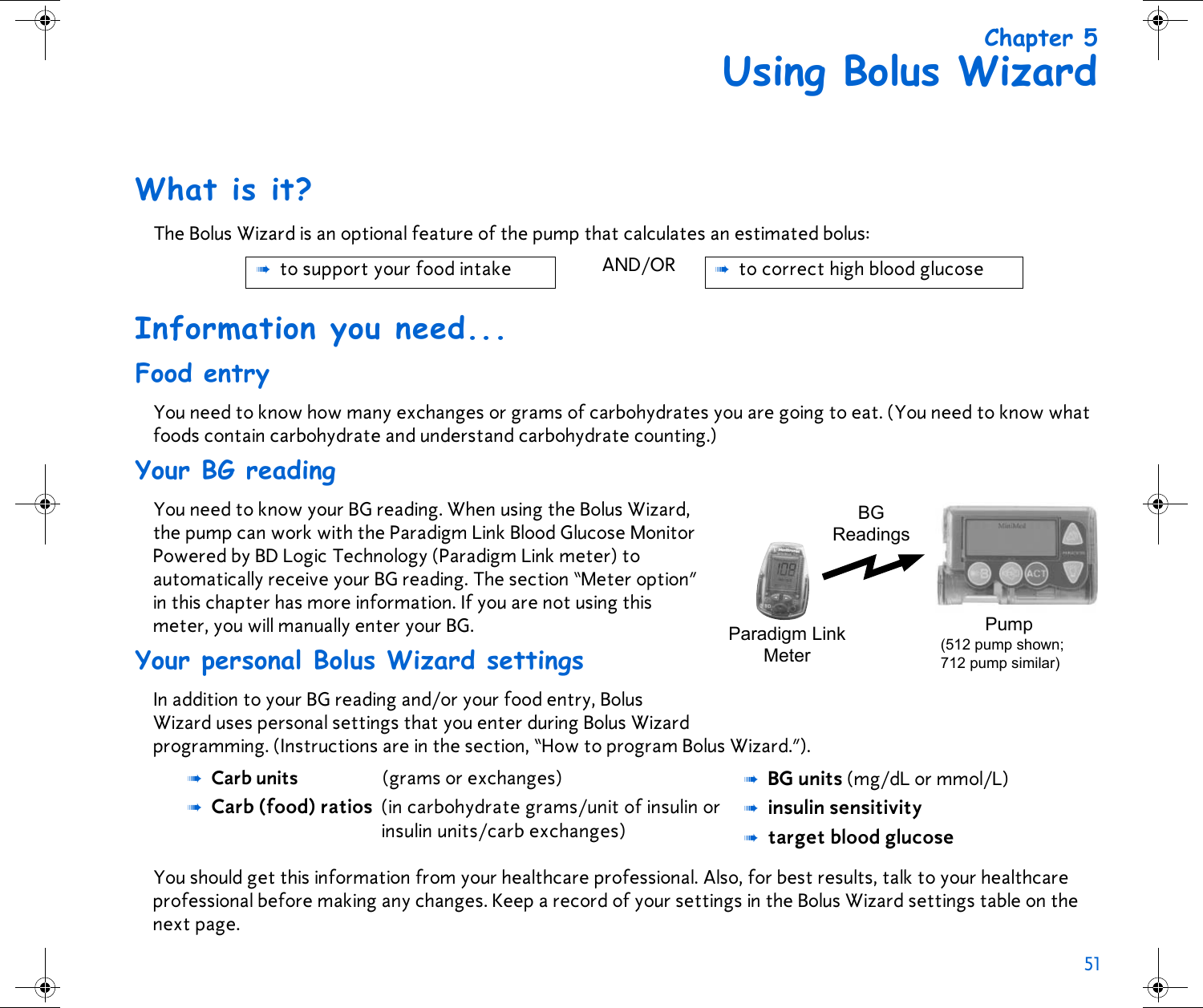 51 Chapter 5Using Bolus WizardWhat is it?The Bolus Wizard is an optional feature of the pump that calculates an estimated bolus: Information you need...Food entryYou need to know how many exchanges or grams of carbohydrates you are going to eat. (You need to know what foods contain carbohydrate and understand carbohydrate counting.)Your BG readingYou need to know your BG reading. When using the Bolus Wizard, the pump can work with the Paradigm Link Blood Glucose Monitor Powered by BD Logic Technology (Paradigm Link meter) to automatically receive your BG reading. The section “Meter option” in this chapter has more information. If you are not using this meter, you will manually enter your BG.Your personal Bolus Wizard settingsIn addition to your BG reading and/or your food entry, Bolus Wizard uses personal settings that you enter during Bolus Wizard programming. (Instructions are in the section, “How to program Bolus Wizard.”).You should get this information from your healthcare professional. Also, for best results, talk to your healthcare professional before making any changes. Keep a record of your settings in the Bolus Wizard settings table on the next page. ➠to support your food intake AND/OR ➠to correct high blood glucose➠Carb units  (grams or exchanges)➠Carb (food) ratios (in carbohydrate grams/unit of insulin orinsulin units/carb exchanges)➠BG units (mg/dL or mmol/L)➠insulin sensitivity➠target blood glucoseBGReadingsPump(512 pump shown; 712 pump similar)Paradigm LinkMeter