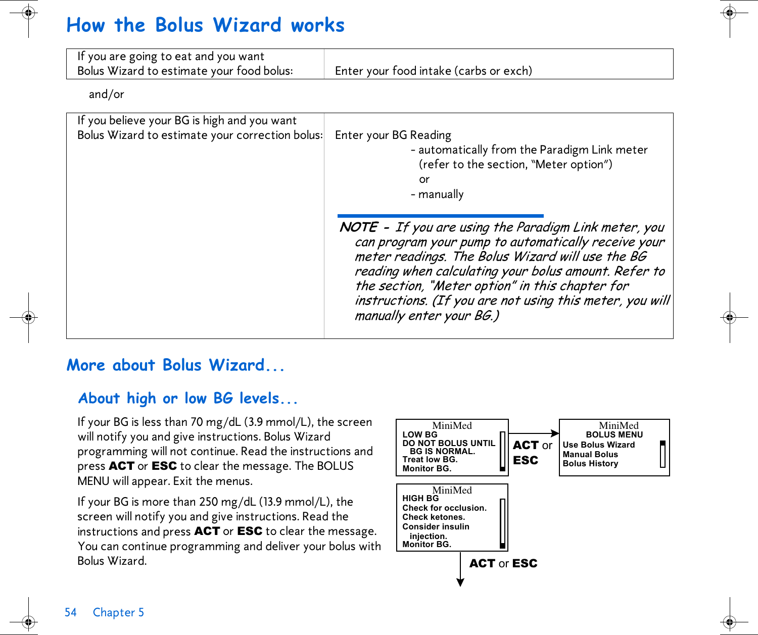 54 Chapter 5 How the Bolus Wizard works More about Bolus Wizard...About high or low BG levels...If your BG is less than 70 mg/dL (3.9 mmol/L), the screen will notify you and give instructions. Bolus Wizard programming will not continue. Read the instructions and press ACT or ESC to clear the message. The BOLUS MENU will appear. Exit the menus. If your BG is more than 250 mg/dL (13.9 mmol/L), the screen will notify you and give instructions. Read the instructions and press ACT or ESC to clear the message. You can continue programming and deliver your bolus with Bolus Wizard. If you are going to eat and you want Bolus Wizard to estimate your food bolus: Enter your food intake (carbs or exch)and/orIf you believe your BG is high and you want Bolus Wizard to estimate your correction bolus: Enter your BG Reading - automatically from the Paradigm Link meter (refer to the section, “Meter option”)or- manuallyNOTE - If you are using the Paradigm Link meter, you can program your pump to automatically receive your meter readings. The Bolus Wizard will use the BG reading when calculating your bolus amount. Refer to the section, “Meter option” in this chapter for instructions. (If you are not using this meter, you will manually enter your BG.)MiniMedLOW BG DO NOT BOLUS UNTILBG IS NORMAL.Treat low BG.Monitor BG.ACT or ESCMiniMedBOLUS MENUMiniMedHIGH BGCheck for occlusion.Check ketones.Consider insulininjection.Monitor BG.ACT or ESCUse Bolus WizardManual BolusBolus History
