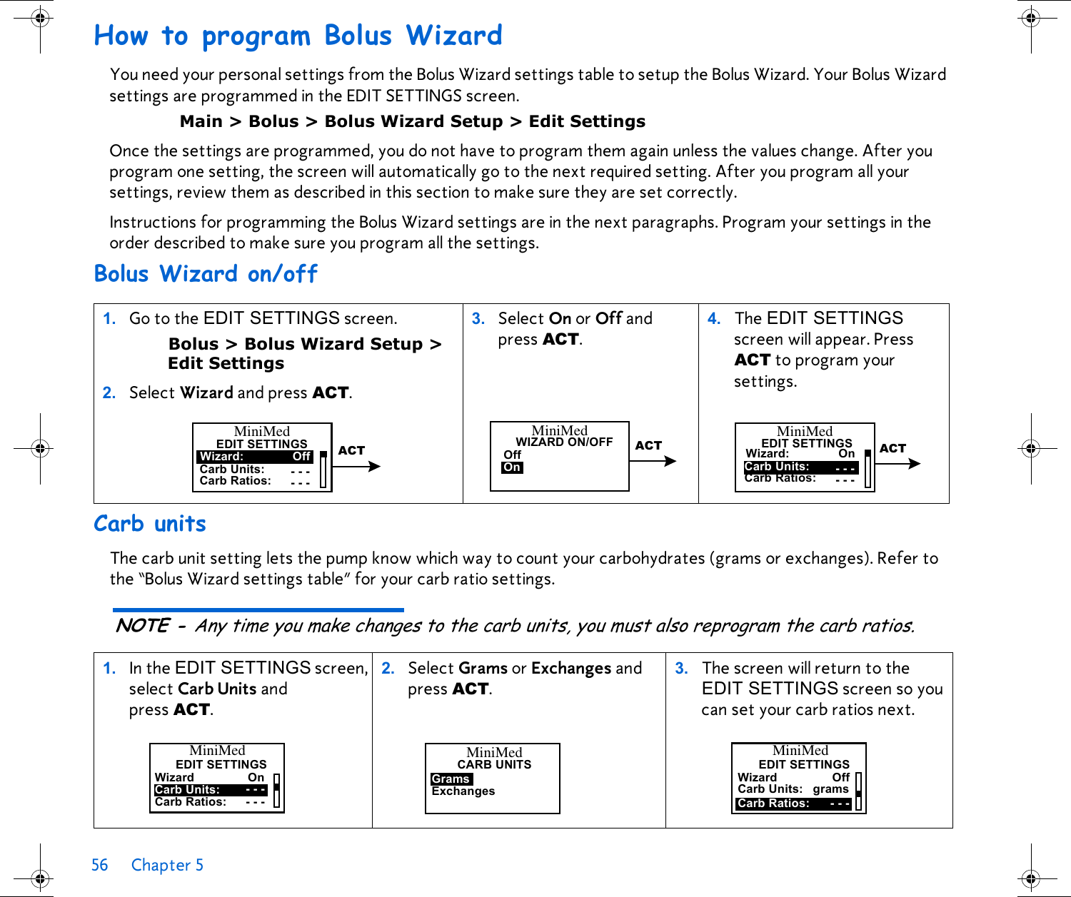 56 Chapter 5 How to program Bolus WizardYou need your personal settings from the Bolus Wizard settings table to setup the Bolus Wizard. Your Bolus Wizard settings are programmed in the EDIT SETTINGS screen. Main &gt; Bolus &gt; Bolus Wizard Setup &gt; Edit SettingsOnce the settings are programmed, you do not have to program them again unless the values change. After you program one setting, the screen will automatically go to the next required setting. After you program all your settings, review them as described in this section to make sure they are set correctly.Instructions for programming the Bolus Wizard settings are in the next paragraphs. Program your settings in the order described to make sure you program all the settings.Bolus Wizard on/off Carb unitsThe carb unit setting lets the pump know which way to count your carbohydrates (grams or exchanges). Refer to the “Bolus Wizard settings table” for your carb ratio settings. NOTE - Any time you make changes to the carb units, you must also reprogram the carb ratios.1. Go to the EDIT SETTINGS screen. Bolus &gt; Bolus Wizard Setup &gt;Edit Settings 2.Select Wizard and press ACT.3. Select On or Off and press ACT.  4. The EDIT SETTINGS screen will appear. Press ACT to program your settings.1. In the EDIT SETTINGS screen, select Carb Units and press ACT. 2. Select Grams or Exchanges and press ACT. 3. The screen will return to the EDIT SETTINGS screen so you can set your carb ratios next.Carb Units:Wizard:EDIT SETTINGSOffCarb Ratios: - - -- - -MiniMedACTOnOffWIZARD ON/OFF ACTMiniMedWizard: On ACTCarb Units:Carb Ratios: - - -- - -MiniMedEDIT SETTINGSCarb Units:WizardEDIT SETTINGSOnCarb Ratios: - - -- - -MiniMedGramsCARB UNITSExchangesMiniMedCarb Units:WizardEDIT SETTINGSOffCarb Ratios: - - -gramsMiniMed