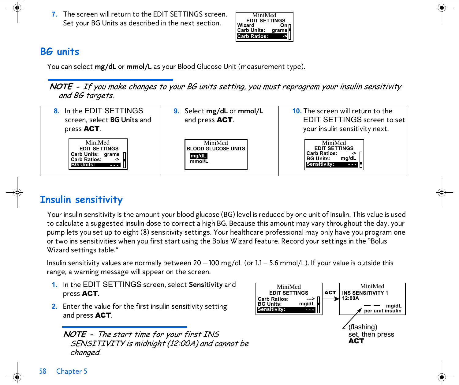 58 Chapter 5 7. The screen will return to the EDIT SETTINGS screen. Set your BG Units as described in the next section.  BG unitsYou can select mg/dL or mmol/L as your Blood Glucose Unit (measurement type). NOTE - If you make changes to your BG units setting, you must reprogram your insulin sensitivity and BG targets.Insulin sensitivityYour insulin sensitivity is the amount your blood glucose (BG) level is reduced by one unit of insulin. This value is used to calculate a suggested insulin dose to correct a high BG. Because this amount may vary throughout the day, your pump lets you set up to eight (8) sensitivity settings. Your healthcare professional may only have you program one or two ins sensitivities when you first start using the Bolus Wizard feature. Record your settings in the “Bolus Wizard settings table.” Insulin sensitivity values are normally between 20 – 100 mg/dL (or 1.1 – 5.6 mmol/L). If your value is outside this range, a warning message will appear on the screen. 1. In the EDIT SETTINGS screen, select Sensitivity and press ACT.2. Enter the value for the first insulin sensitivity setting and press ACT. NOTE - The start time for your first INS SENSITIVITY is midnight (12:00A) and cannot be changed.8. In the EDIT SETTINGS screen, select BG Units and press ACT. 9. Select mg/dL or mmol/L and press ACT. 10. The screen will return to the EDIT SETTINGS screen to set your insulin sensitivity next. Carb Units:WizardEDIT SETTINGSOnCarb Ratios: -&gt;gramsMiniMedMiniMedEDIT SETTINGSCarb Units:BG Units:Carb Ratios:grams----&gt;MiniMedmmol/Lmg/dLBLOOD GLUCOSE UNITSSensitivity:BG Units: mg/dL- - -MiniMedEDIT SETTINGSCarb Ratios: -&gt;Carb Ratios:Sensitivity:---&gt;BG Units: mg/dL- - -MiniMedEDIT SETTINGS12:00AINS SENSITIVITY 1MiniMed(flashing) set, then press ACT mg/dLper unit insulin__ACT